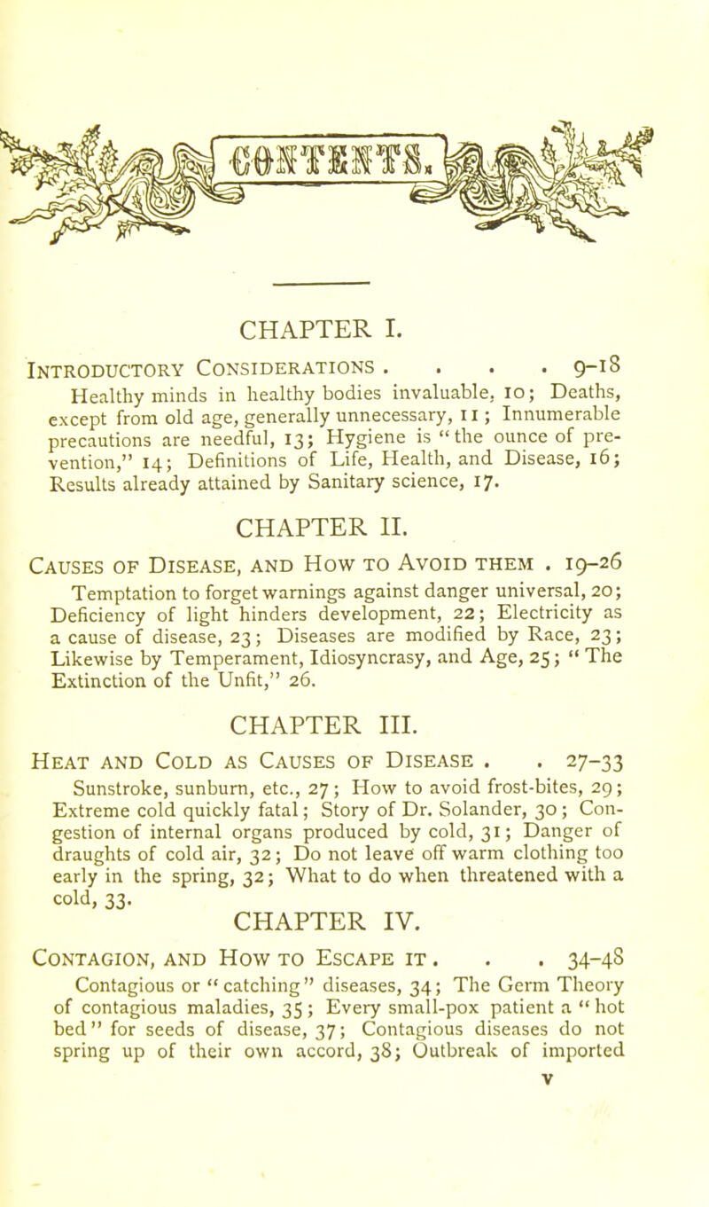 CHAPTER I. Introductory Considerations . . . .9-18 Healthy minds in healthy bodies invaluable, 10; Deaths, except from old age, generally unnecessary, 11; Innumerable precautions are needful, 13; Hygiene is the ounce of pre- vention, 14; Definitions of Life, Health, and Disease, 16; Results already attained by Sanitary science, 17. CHAPTER II. Causes of Disease, and How to Avoid them . 19-26 Temptation to forget warnings against danger universal, 20; Deficiency of light hinders development, 22; Electricity as a cause of disease, 23; Diseases are modified by Race, 23; Likewise by Temperament, Idiosyncrasy, and Age, 25;  The Extinction of the Unfit, 26. CHAPTER III. Heat and Cold as Causes of Disease . . 27-33 Sunstroke, sunburn, etc., 27; How to avoid frost-bites, 29; Extreme cold quickly fatal; Story of Dr. Solander, 30; Con- gestion of internal organs produced by cold, 31; Danger of draughts of cold air, 32; Do not leave off warm clothing too early in the spring, 32; What to do when threatened with a cold, 33. CHAPTER IV. Contagion, and How to Escape it . . . 34-48 Contagious or catching diseases, 34; The Germ Theory of contagious maladies, 35 ; Every small-pox patient a  hot bed for seeds of disease, 37; Contagious diseases do not spring up of their own accord, 38; Outbreak of imported