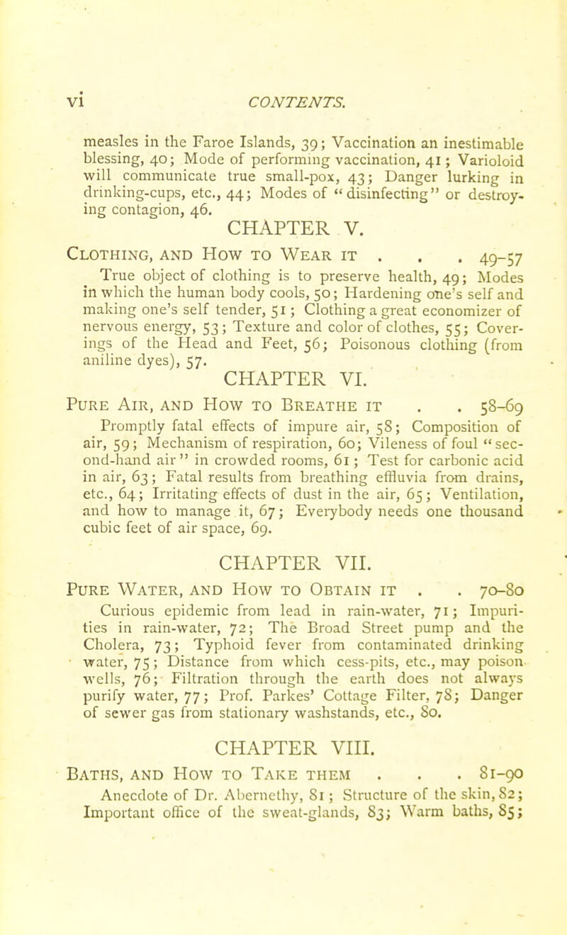 measles in the Faroe Islands, 39; Vaccination an inestimable blessing, 40; Mode of performing vaccination, 41; Varioloid will communicate true small-pox, 43; Danger lurking in dnnking-cups, etc., 44; Modes of disinfecting or destroy- ing contagion, 46. CHAPTER V. Clothing, and How to Wear it . . . 49-57 True object of clothing is to preserve health, 49; Modes in which the human body cools, 50; Hardening one's self and making one's self tender, 51; Clothing a great economizer of nervous energy, 53; Texture and color of clothes, 55; Cover- ings of the Head and Feet, 56; Poisonous clothing (from aniline dyes), 57. CHAPTER VI. Pure Air, and How to Breathe it . . 58-69 Promptly fatal effects of impure air, 58; Composition of air, 59; Mechanism of respiration, 60; Vileness of foul sec- ond-hand air in crowded rooms, 61; Test for carbonic acid in air, 63; Fatal results from breathing effluvia from drains, etc., 64; Irritating effects of dust in the air, 65; Ventilation, and how to manage it, 67; Everybody needs one thousand cubic feet of air space, 69. CHAPTER VII. Pure Water, and How to Obtain it . . 70-80 Curious epidemic from lead in rain-water, 71; Impuri- ties in rain-water, 72; The Broad Street pump and the Cholera, 73; Typhoid fever from contaminated drinking ■ water, 75; Distance from which cess-pits, etc., may poison wells, 76; Filtration through the earth does not always purify water, 77; Prof. Parkes' Cottage Filter, 78; Danger of sewer gas from stationary washstands, etc., 80. CHAPTER VIII. Baths, and How to Take them . . . 81-90 Anecdote of Dr. Aberaethy, 81; Structure of the skin,S2; Important office of the sweat-glands, 83; Warm baths, S5;