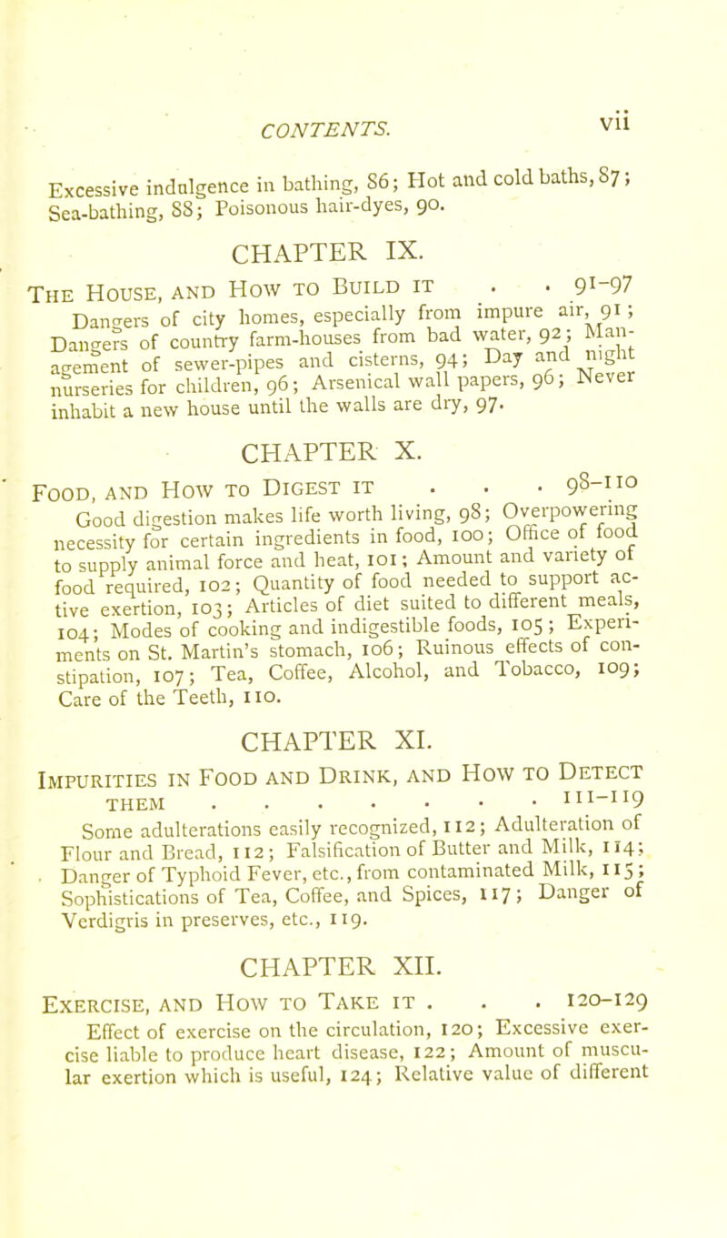 Excessive indulgence in bathing, 86; Hot and cold baths, S7; Sea-bathing, 88; Poisonous hair-dyes, 90. CHAPTER IX. The House, and How to Build it . . 9^97 Dangers of city homes, especially from impure air 91; Dangers of country farm-houses from bad water, 92; Man- agement of sewer-pipes and cisterns, 94; Day and night nurseries for children, 96; Arsenical wall papers, 96; Never inhabit a new house until the walls are dry, 97. CHAPTER X. Food, and How to Digest it . . . 98-110 Good digestion makes life worth living, 98; Overpowering necessity for certain ingredients in food, 100; Office of food to supply animal force and heat, 101; Amount and variety ot food required, 102; Quantity of food needed to support ac- tive exertion, 103; Articles of diet suited to different meals, 104- Modes of cooking and indigestible foods, 105 ; Experi- ments on St. Martin's stomach, 106; Ruinous effects of con- stipation, io7; Tea, Coffee, Alcohol, and Tobacco, 109; Care of the Teeth, no. CHAPTER XI. Impurities in Food and Drink, and How to Detect THEM III-II9 Some adulterations easily recognized, 112; Adulteration of Flour and Bread, 112; Falsification of Butter and Milk, 114; . Danger of Typhoid Fever, etc., from contaminated Milk, 115 ; Sophistications of Tea, Coffee, and Spices, U7; Danger of Verdigris in preserves, etc., 119. CHAPTER XII. Exercise, and How to Take it . . . 120-129 Effect of exercise on the circulation, 120; Excessive exer- cise liable to produce heart disease, 122; Amount of muscu- lar exertion which is useful, 124; Relative value of different