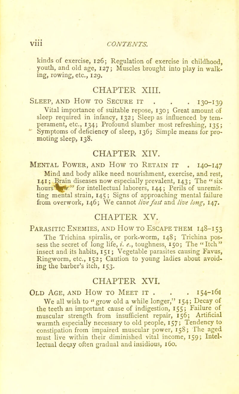 kinds of exercise, 126; Regulation of exercise in childhood, youth, and old age, 127; Muscles brought into play in walk- ing, rowing, etc., 129. CHAPTER XIII. Sleep, and How to Secure it . 130-139 Vital importance of suitable repose, 130; Great amount of sleep required in infancy, 132; Sleep as influenced by tem- perament, etc., 134; Profound slumber most refreshing, 135; Symptoms of deficiency of sleep, 136; Simple means for pro- moting sleep, 138. CHAPTER XIV. Mental Power, and How to Retain it . 140-147 Mind and body alike need nourishment, exercise, and rest, 141; Brain diseases now especially prevalent, 143; The six hours'^gw for intellectual laborers, 144; Perils of unremit- ting mental strain, 145 ; Signs of approaching mental failure from overwork, 146; We cannot live fast and live long, 147. CHAPTER XV. Parasitic Enemies, and How to Escape them 148-153 The Trichina spiralis, or pork-worm, 148; Trichina pos- sess the secret of long life, i. e., toughness, 150; The Itch insect and its habits, 151; Vegetable parasites causing Favus, Ringworm, etc., 152; Caution to young ladies about avoid- ing the barber's itch, 153. CHAPTER XVI. Old Age, and How to Meet it . . . 154-163 We all wish to grow old a while longer, 154; Decay of the teeth an important cause of indigestion, 155; Failure of muscular strength from insufficient repair, 156; Artificial warmth especially necessary to old people, 157; Tendency to constipation from impaired muscular power, 158; The aged must live within their diminished vital income, 159 j Intel- lectual deqay often gradual and insidious, 160.