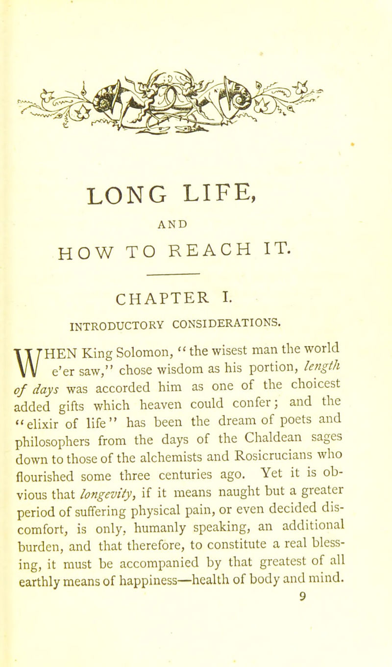 AND HOW TO REACH IT. CHAPTER I. INTRODUCTORY CONSIDERATIONS. WHEN King Solomon,  the wisest man the world e'er saw, chose wisdom as his portion, length of days was accorded him as one of the choicest added gifts which heaven could confer; and the elixir of life has been the dream of poets and philosophers from the days of the Chaldean sages down to those of the alchemists and Rosicrucians who flourished some three centuries ago. Yet it is ob- vious that longevity, if it means naught but a greater period of suffering physical pain, or even decided dis- comfort, is only, humanly speaking, an additional burden, and that therefore, to constitute a real bless- ing, it must be accompanied by that greatest of all earthly means of happiness—health of body and mind.