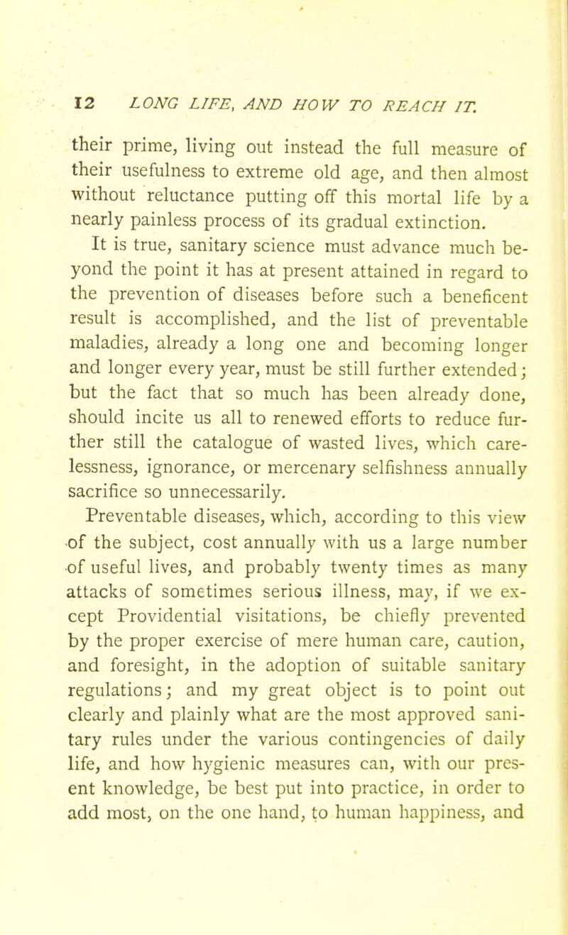 their prime, living out instead the full measure of their usefulness to extreme old age, and then almost without reluctance putting off this mortal life by a nearly painless process of its gradual extinction. It is true, sanitary science must advance much be- yond the point it has at present attained in regard to the prevention of diseases before such a beneficent result is accomplished, and the list of preventable maladies, already a long one and becoming longer and longer every year, must be still further extended; but the fact that so much has been already done, should incite us all to renewed efforts to reduce fur- ther still the catalogue of wasted lives, which care- lessness, ignorance, or mercenary selfishness annually sacrifice so unnecessarily. Preventable diseases, which, according to this view •of the subject, cost annually with us a large number •of useful lives, and probably twenty times as many attacks of sometimes serious illness, may, if we ex- cept Providential visitations, be chiefly prevented by the proper exercise of mere human care, caution, and foresight, in the adoption of suitable sanitary regulations; and my great object is to point out clearly and plainly what are the most approved sani- tary rules under the various contingencies of daily life, and how hygienic measures can, with our pres- ent knowledge, be best put into practice, in order to add most, on the one hand, to human happiness, and