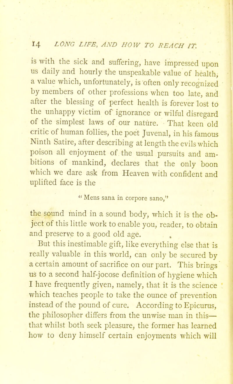 is with the sick and suffering, have impressed upon us daily and hourly the unspeakable value of health, a value which, unfortunately, is often only recognized by members of other professions when too late, and after the blessing of perfect health is forever lost to the unhappy victim of ignorance or wilful disregard of the simplest laws of our nature. That keen old critic of human follies, the poet Juvenal, in his famous Ninth Satire, after describing at length the evils which poison all enjoyment of the usual pursuits and am- bitions of mankind, declares that the only boon which we dare ask from Heaven with confident and uplifted face is the  Mens sana in corpore sano, the sound mind in a sound body, which it is the ob- ject of this little work to enable you, reader, to obtain and preserve to a good old age. But this inestimable gift, like everything else that is really valuable in this world, can only be secured by a certain amount of sacrifice on our part. This brings us to a second half-jocose definition of hygiene which I have frequently given, namely, that it is the science which teaches people to take the ounce of prevention instead of the pound of cure. According to Epicurus, the philosopher differs from the unwise man in this— that whilst both seek pleasure, the former has learned how to deny himself certain enjoyments which will