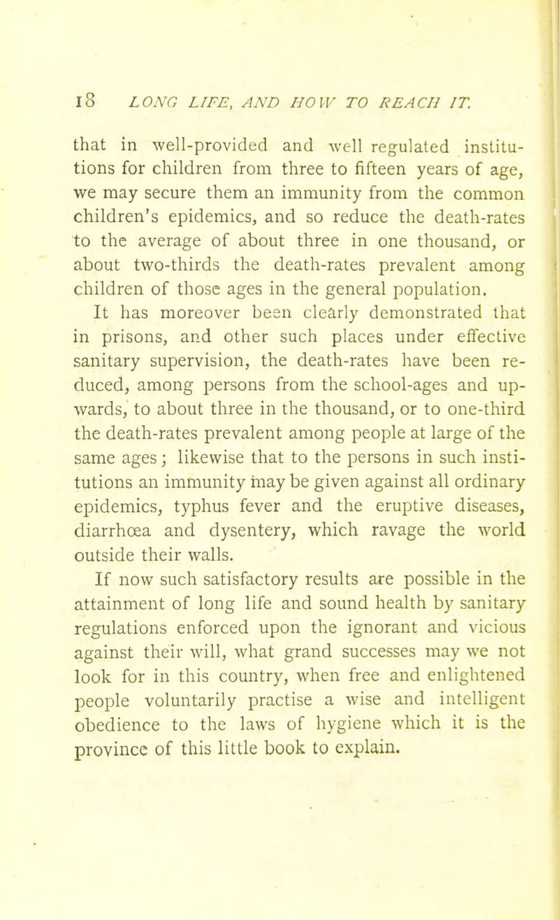 that in well-provided and well regulated institu- tions for children from three to fifteen years of age, we may secure them an immunity from the common children's epidemics, and so reduce the death-rates to the average of about three in one thousand, or about two-thirds the death-rates prevalent among children of those ages in the general population. It has moreover been clearly demonstrated that in prisons, and other such places under effective sanitary supervision, the death-rates have been re- duced, among persons from the school-ages and up- wards, to about three in the thousand, or to one-third the death-rates prevalent among people at large of the same ages; likewise that to the persons in such insti- tutions an immunity may be given against all ordinary epidemics, typhus fever and the eruptive diseases, diarrhoea and dysentery, which ravage the world outside their walls. If now such satisfactory results are possible in the attainment of long life and sound health by sanitary regulations enforced upon the ignorant and vicious against their will, what grand successes may we not look for in this country, when free and enlightened people voluntarily practise a wise and intelligent obedience to the laws of hygiene which it is the province of this little book to explain.