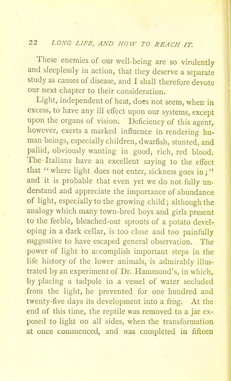 These enemies of our well-being are so virulently and sleeplessly in action, that they deserve a separate study as causes of disease, and I shall therefore devote our next chapter to their consideration. Light, independent of heat, does not seem, when in excess, to have any ill effect upon our systems, except upon the organs of vision. Deficiency of this agent, however, exerts a marked influence in rendering hu- man beings, especially children, dwarfish, stunted, and pallid, obviously wanting in good, rich, red blood. The Italians have an excellent saying to the effect that where light does not enter, sickness goes in; and it is probable that even yet we do not fully un- derstand and appreciate the importance of abundance of light, especially to the growing child; although the analogy which many town-bred boys and girls present to the feeble, bleached-out sprouts of a potato devel- oping in a dark cellar, is too close and too painfully suggestive to have escaped general observation. The power of light to accomplish important steps in the life history of the lower animals, is admirably illus- trated by an experiment of Dr. Hammond's, in which, by placing a tadpole in a vessel of water secluded from the light, he prevented for one hundred and twenty-five days its development into a frog. At the end of this time, the reptile was removed to a jar ex- posed to light on all sides, when the transformation at once commenced, and was completed in fifteen