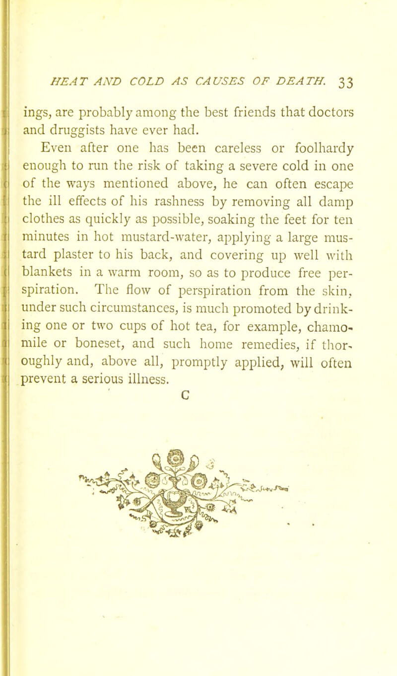 ings, are probably among the best friends that doctors and druggists have ever had. Even after one has been careless or foolhardy enough to run the risk of taking a severe cold in one of the ways mentioned above, he can often escape the ill effects of his rashness by removing all damp clothes as quickly as possible, soaking the feet for ten minutes in hot mustard-water, applying a large mus- tard plaster to his back, and covering up well with blankets in a warm room, so as to produce free per- spiration. The flow of perspiration from the skin, under such circumstances, is much promoted by drink- ing one or two cups of hot tea, for example, chamo- mile or boneset, and such home remedies, if thor- oughly and, above all, promptly applied, will often prevent a serious illness. C