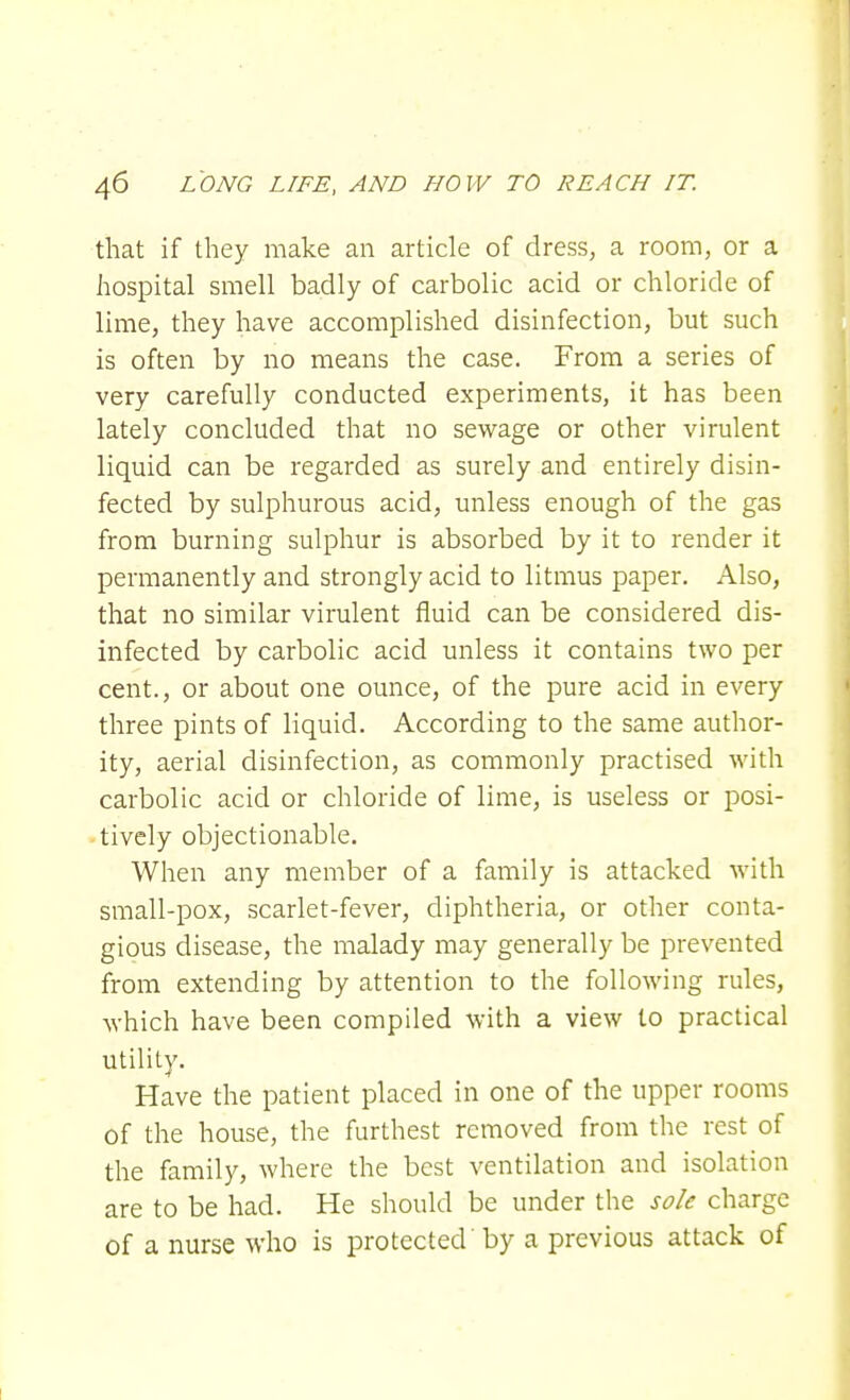 that if they make an article of dress, a room, or a hospital smell badly of carbolic acid or chloride of lime, they have accomplished disinfection, but such is often by no means the case. From a series of very carefully conducted experiments, it has been lately concluded that no sewage or other virulent liquid can be regarded as surely and entirely disin- fected by sulphurous acid, unless enough of the gas from burning sulphur is absorbed by it to render it permanently and strongly acid to litmus paper. Also, that no similar virulent fluid can be considered dis- infected by carbolic acid unless it contains two per cent., or about one ounce, of the pure acid in every three pints of liquid. According to the same author- ity, aerial disinfection, as commonly practised with carbolic acid or chloride of lime, is useless or posi- tively objectionable. When any member of a family is attacked with small-pox, scarlet-fever, diphtheria, or other conta- gious disease, the malady may generally be prevented from extending by attention to the following rules, which have been compiled with a view to practical utility. Have the patient placed in one of the upper rooms of the house, the furthest removed from the rest of the family, where the best ventilation and isolation are to be had. He should be under the sole charge of a nurse who is protected by a previous attack of