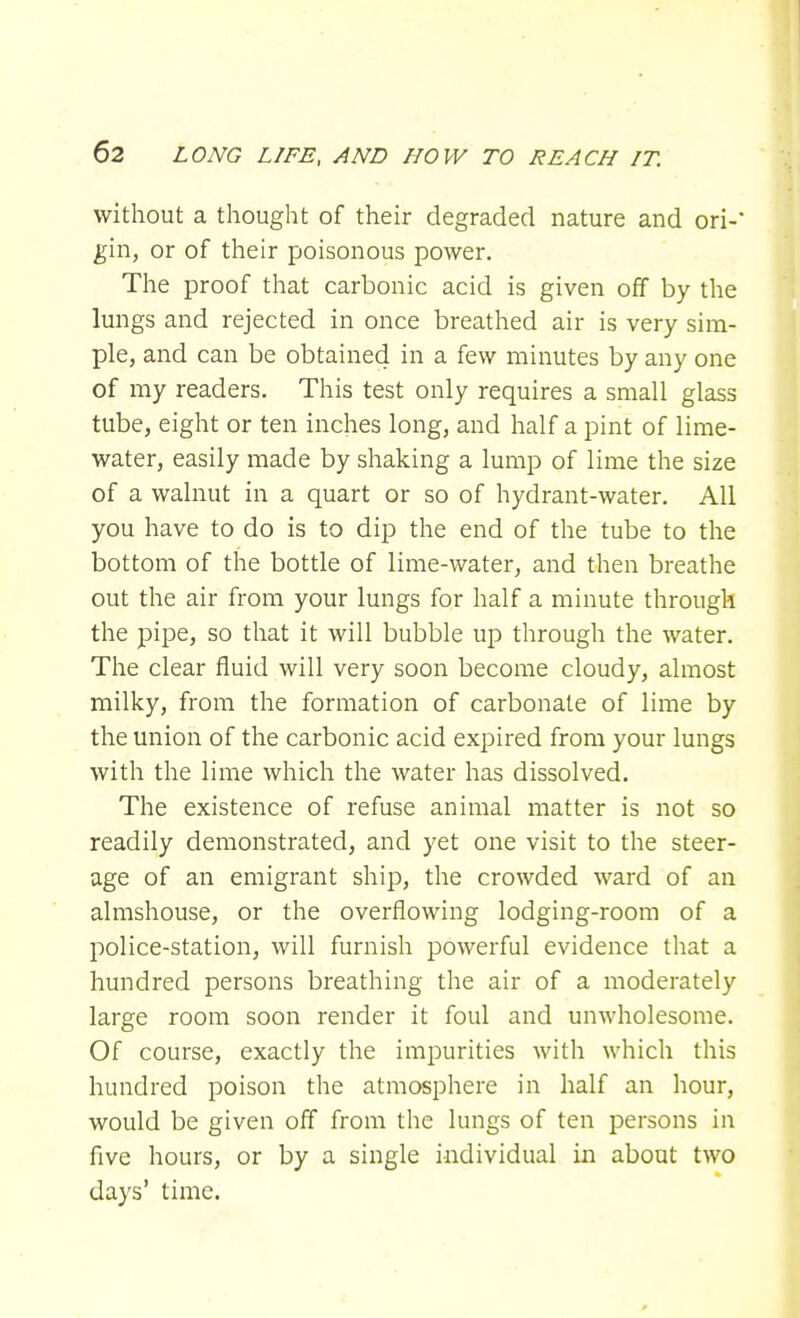 without a thought of their degraded nature and ori-' gin, or of their poisonous power. The proof that carbonic acid is given off by the lungs and rejected in once breathed air is very sim- ple, and can be obtained in a few minutes by any one of my readers. This test only requires a small glass tube, eight or ten inches long, and half a pint of lime- water, easily made by shaking a lump of lime the size of a walnut in a quart or so of hydrant-water. All you have to do is to dip the end of the tube to the bottom of the bottle of lime-water, and then breathe out the air from your lungs for half a minute through the pipe, so that it will bubble up through the water. The clear fluid will very soon become cloudy, almost milky, from the formation of carbonate of lime by the union of the carbonic acid expired from your lungs with the lime which the water has dissolved. The existence of refuse animal matter is not so readily demonstrated, and yet one visit to the steer- age of an emigrant ship, the crowded ward of an almshouse, or the overflowing lodging-room of a police-station, will furnish powerful evidence that a hundred persons breathing the air of a moderately large room soon render it foul and unwholesome. Of course, exactly the impurities with which this hundred poison the atmosphere in half an hour, would be given off from the lungs of ten persons in five hours, or by a single individual in about two days' time.