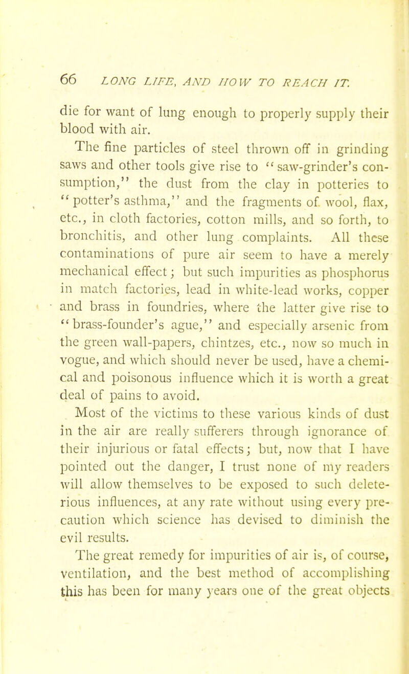 die for want of lung enough to properly supply their blood with air. The fine particles of steel thrown off in grinding saws and other tools give rise to  saw-grinder's con- sumption, the dust from the clay in potteries to potter's asthma, and the fragments of wool, flax, etc., in cloth factories, cotton mills, and so forth, to bronchitis, and other lung complaints. All these contaminations of pure air seem to have a merely mechanical effect; but such impurities as phosphorus in match factories, lead in white-lead works, copper and brass in foundries, where the latter give rise to brass-founder's ague, and especially arsenic from the green wall-papers, chintzes, etc., now so much in vogue, and which should never be used, have a chemi- cal and poisonous influence which it is worth a great deal of pains to avoid. Most of the victims to these various kinds of dust in the air are really sufferers through ignorance of their injurious or fatal effects; but, now that I have pointed out the danger, I trust none of my readers will allow themselves to be exposed to such delete- rious influences, at any rate without using every pre- caution which science has devised to diminish the evil results. The great remedy for impurities of air is, of course, ventilation, and the best method of accomplishing this has been for many years one of the great objects