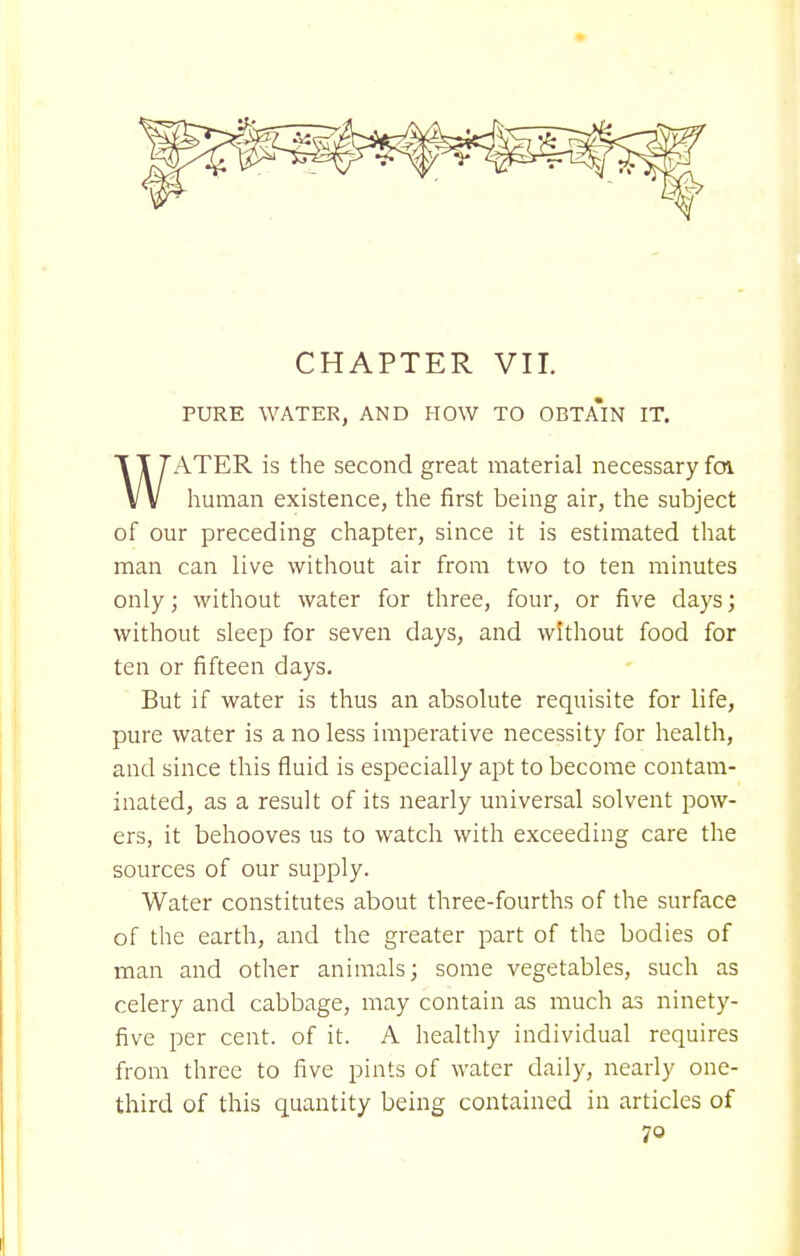 CHAPTER VII. PURE WATER, AND HOW TO OBTAIN IT. ATER is the second great material necessary foi V V human existence, the first being air, the subject of our preceding chapter, since it is estimated that man can live without air from two to ten minutes only; without water for three, four, or five days; without sleep for seven clays, and without food for ten or fifteen days. But if water is thus an absolute requisite for life, pure water is a no less imperative necessity for health, and since this fluid is especially apt to become contam- inated, as a result of its nearly universal solvent pow- ers, it behooves us to watch with exceeding care the sources of our supply. Water constitutes about three-fourths of the surface of the earth, and the greater part of the bodies of man and other animals; some vegetables, such as celery and cabbage, may contain as much as ninety- five per cent, of it. A healthy individual requires from three to five pints of water daily, nearly one- third of this quantity being contained in articles of