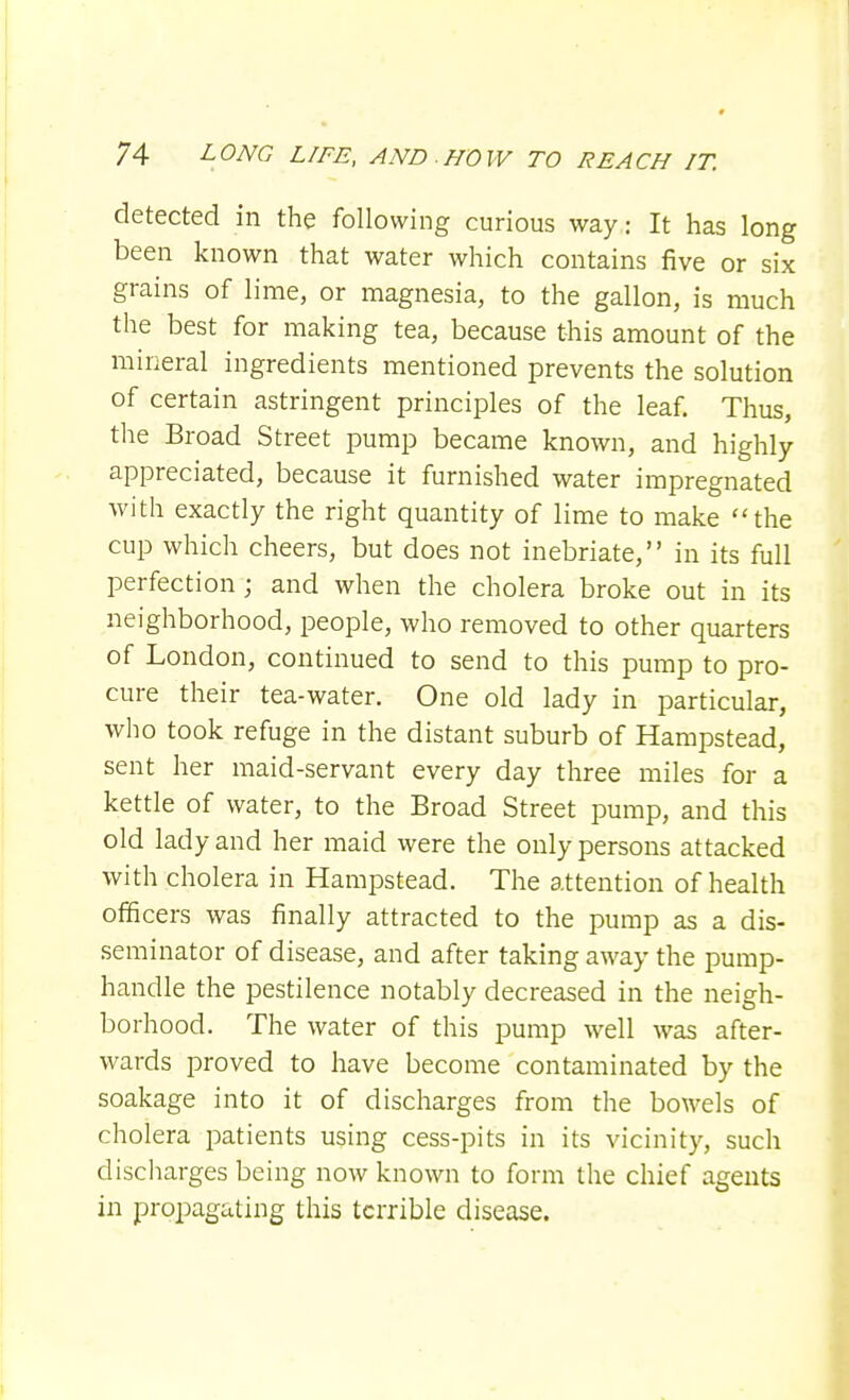 detected in the following curious way: It has long been known that water which contains five or six grains of lime, or magnesia, to the gallon, is much the best for making tea, because this amount of the mineral ingredients mentioned prevents the solution of certain astringent principles of the leaf. Thus, the Broad Street pump became known, and highly appreciated, because it furnished water impregnated with exactly the right quantity of lime to make the cup which cheers, but does not inebriate, in its full perfection; and when the cholera broke out in its neighborhood, people, who removed to other quarters of London, continued to send to this pump to pro- cure their tea-water. One old lady in particular, who took refuge in the distant suburb of Hampstead, sent her maid-servant every day three miles for a kettle of water, to the Broad Street pump, and this old lady and her maid were the only persons attacked with cholera in Hampstead. The attention of health officers was finally attracted to the pump as a dis- seminator of disease, and after taking away the pump- handle the pestilence notably decreased in the neigh- borhood. The water of this pump well was after- wards proved to have become contaminated by the soakage into it of discharges from the bowels of cholera patients using cess-pits in its vicinity, such discharges being now known to form the chief agents in propagating this terrible disease.