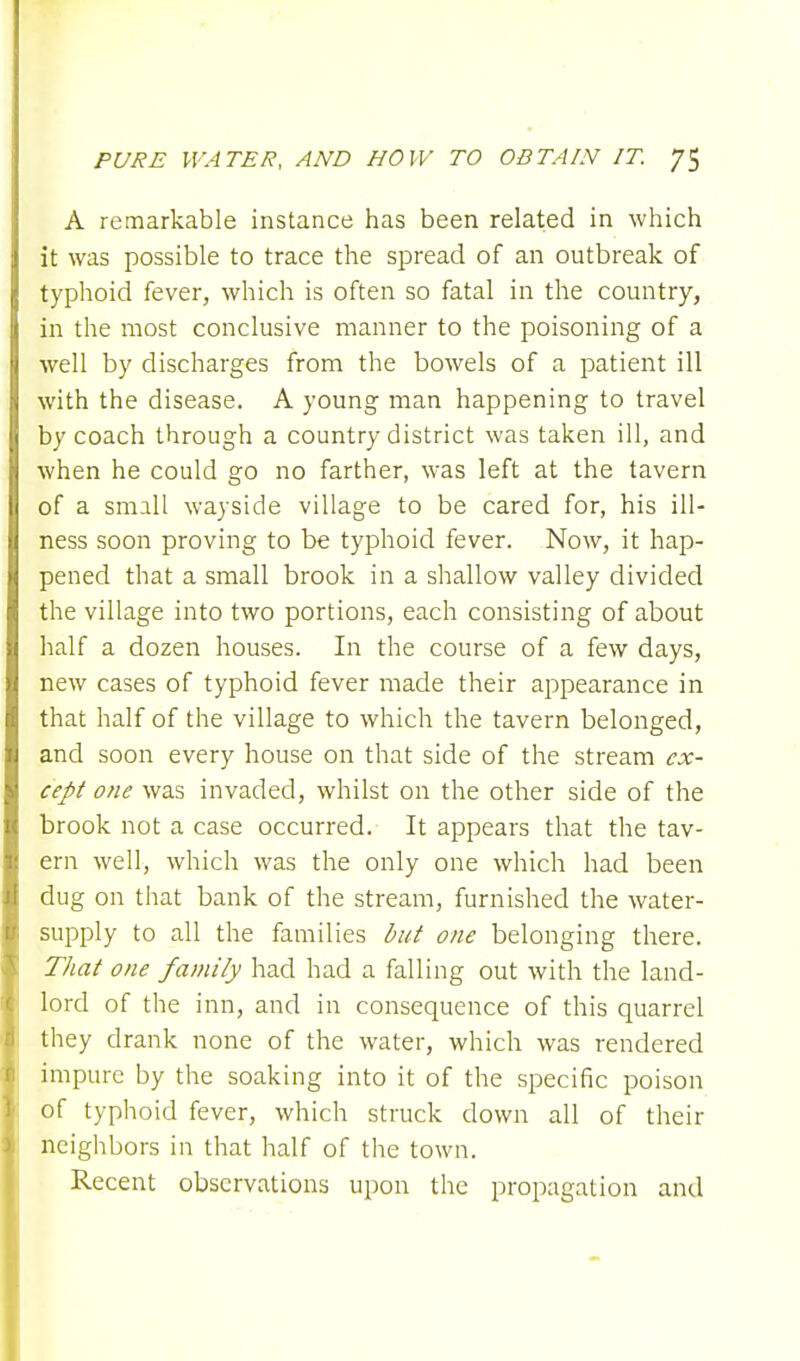 A remarkable instance has been related in which it was possible to trace the spread of an outbreak of typhoid fever, which is often so fatal in the country, in the most conclusive manner to the poisoning of a well by discharges from the bowels of a patient ill with the disease. A young man happening to travel by coach through a country district was taken ill, and when he could go no farther, was left at the tavern of a small wayside village to be cared for, his ill- ness soon proving to be typhoid fever. Now, it hap- pened that a small brook in a shallow valley divided the village into two portions, each consisting of about half a dozen houses. In the course of a few days, new cases of typhoid fever made their appearance in that half of the village to which the tavern belonged, and soon every house on that side of the stream ex- cept one was invaded, whilst on the other side of the brook not a case occurred. It appears that the tav- ern well, which was the only one which had been dug on that bank of the stream, furnished the water- supply to all the families but one belonging there. That one family had had a falling out with the land- lord of the inn, and in consequence of this quarrel they drank none of the water, which was rendered impure by the soaking into it of the specific poison of typhoid fever, which struck down all of their neighbors in that half of the town. Recent observations upon the propagation and