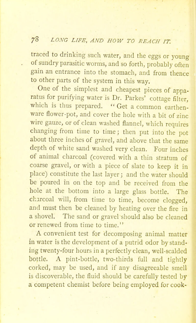 traced to drinking such water, and the eggs or young of sundry parasitic worms, and so forth, probably often gain an entrance into the stomach, and from thence to other parts of the system in this way. One of the simplest and cheapest pieces of appa- ratus for purifying water is Dr. Parkes' cottage filter, which is thus prepared. Get a common earthen- ware flower-pot, and cover the hole with a bit of zinc wire gauze, or of clean washed flannel, which requires changing from time to time; then put into the pot about three inches of gravel, and above that the same depth of white sand washed very clean. Four inches Of animal charcoal (covered with a thin stratum of coarse gravel, or with a piece of slate to keep it in place) constitute the last layer; and the water should be poured in on the top and be received from the hole at the bottom into a large glass bottle. The charcoal will, from time to time, become clogged, and must then be cleaned by heating over the fire in a shovel. The sand or gravel should also be cleaned or renewed from time to time. A convenient test for decomposing animal matter in water is the development of a putrid odor by stand- ing twenty-four hours in a perfectly clean, well-scalded bottle. A pint-bottle, two-thirds full and tightly corked, may be used, and if any disagreeable smell is discoverable, the fluid should be carefully tested by a competent chemist before being employed for cook-