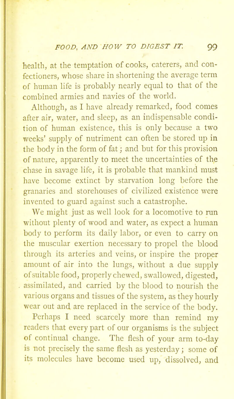 health, at the temptation of cooks, caterers, and con- fectioners, whose share in shortening the average term of human life is probably nearly equal to that of the combined armies and navies of the world. Although, as I have already remarked, food comes after air, water, and sleep, as an indispensable condi- tion of human existence, this is only because a two weeks' supply of nutriment can often be stored up in the body in the form of fat; and but for this provision of nature, apparently to meet the uncertainties of the chase in savage life, it is probable that mankind must have become extinct by starvation long before the granaries and storehouses of civilized existence were invented to guard against such a catastrophe. We might just as well look for a locomotive to run without plenty of wood and water, as expect a human body to perform its daily labor, or even to carry on the muscular exertion necessary to propel the blood through its arteries and veins, or inspire the proper amount of air into the lungs, without a due supply of suitable food, properly chewed, swallowed, digested, assimilated, and carried by the blood to nourish the various organs and tissues of the system, as they hourly wear out and are replaced in the service of the body. Perhaps I need scarcely more than remind my readers that every part of our organisms is the subject of continual change. The flesh of your arm to-day is not precisely the same flesh as yesterday; some of its molecules have become used up, dissolved, and