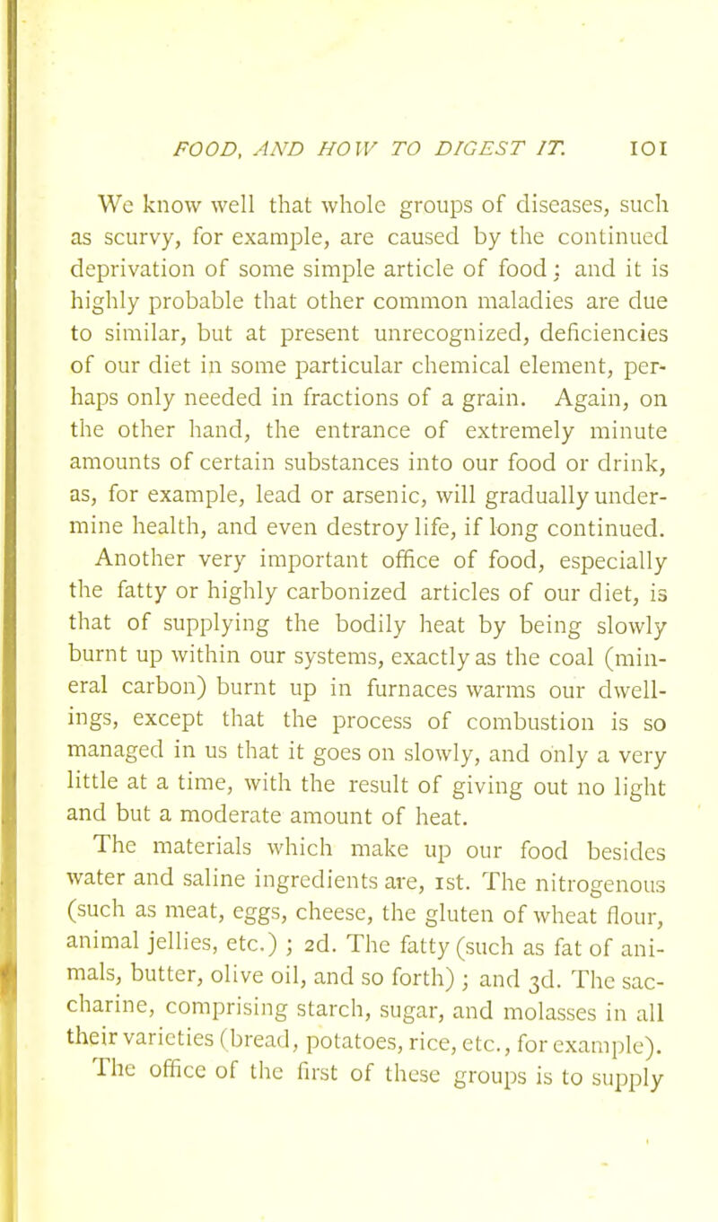 We know well that whole groups of diseases, such as scurvy, for example, are caused by the continued deprivation of some simple article of food : and it is highly probable that other common maladies are due to similar, but at present unrecognized, deficiencies of our diet in some particular chemical element, per- haps only needed in fractions of a grain. Again, on the other hand, the entrance of extremely minute amounts of certain substances into our food or drink, as, for example, lead or arsenic, will gradually under- mine health, and even destroy life, if long continued. Another very important office of food, especially the fatty or highly carbonized articles of our diet, is that of supplying the bodily heat by being slowly burnt up within our systems, exactly as the coal (min- eral carbon) burnt up in furnaces warms our dwell- ings, except that the process of combustion is so managed in us that it goes on slowly, and only a very little at a time, with the result of giving out no light and but a moderate amount of heat. The materials which make up our food besides water and saline ingredients are, ist. The nitrogenous (such as meat, eggs, cheese, the gluten of wheat flour, animal jellies, etc.) ; 2d. The fatty (such as fat of ani- mals, butter, olive oil, and so forth) ; and 3d. The sac- charine, comprising starch, sugar, and molasses in all their varieties (bread, potatoes, rice, etc., for example). The office of the first of these groups is to supply