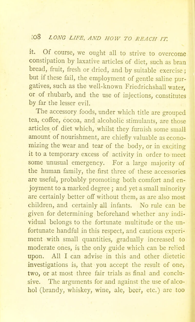 it. Of course, we ought all to strive to overcome constipation by laxative articles of diet, such as bran bread, fruit, fresh or dried, and by suitable exercise; but if these fail, the employment of gentle saline pur- gatives, such as the well-known Friedrichshall water, or of rhubarb, and the use of injections, constitutes by far the lesser evil. The accessory foods, under which title are grouped tea, coffee, cocoa, and alcoholic stimulants, are those articles of diet which, whilst they furnish some small amount of nourishment, are chiefly valuable as econo- mizing the wear and tear of the body, or in exciting it to a temporary excess of activity in order to meet some unusual emergency. For a large majority of the human family, the first three of these accessories are useful, probably promoting both comfort and en- joyment to a marked degree ; and yet a small minority are certainly better off without them, as are also most children, and certainly all infants. No rule can be given for determining beforehand whether any indi- vidual belongs to the fortunate multitude or the un- fortunate handful in this respect, and cautious experi- ment with small quantities, gradually increased to moderate ones, is the only guide which can be relied upon. All I can advise in this and other dietetic investigations is, that you accept the result of one, two, or at most three fair trials as final and conclu- sive. The arguments for and against the use of alco- hol (brandy, whiskey, wine, ale, beer, etc.) are too