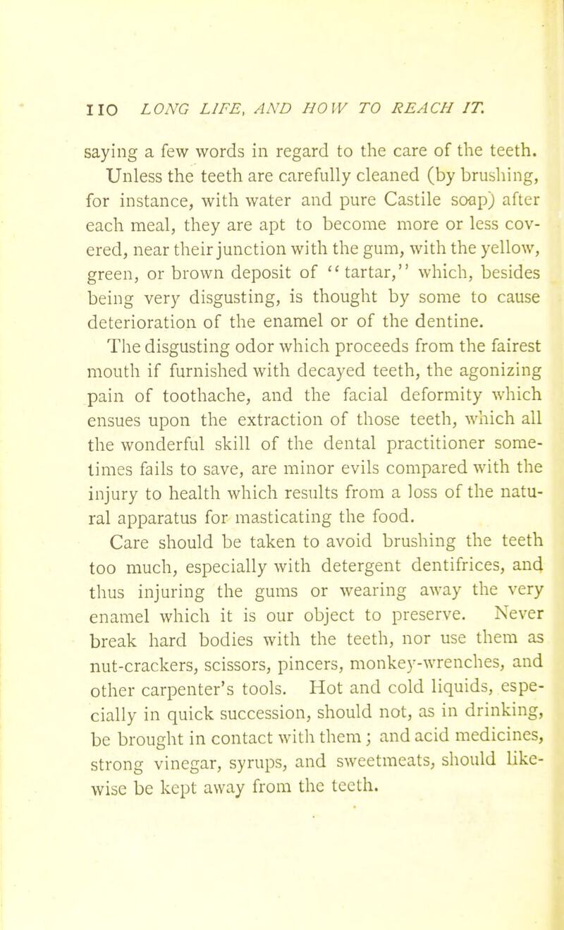 saying a few words in regard to the care of the teeth. Unless the teeth are carefully cleaned (by brushing, for instance, with water and pure Castile soap) after each meal, they are apt to become more or less cov- ered, near their junction with the gum, with the yellow, green, or brown deposit of tartar, which, besides being very disgusting, is thought by some to cause deterioration of the enamel or of the dentine. The disgusting odor which proceeds from the fairest mouth if furnished with decayed teeth, the agonizing pain of toothache, and the facial deformity which ensues upon the extraction of those teeth, which all the wonderful skill of the dental practitioner some- times fails to save, are minor evils compared with the injury to health which results from a loss of the natu- ral apparatus for masticating the food. Care should be taken to avoid brushing the teeth too much, especially with detergent dentifrices, and thus injuring the gums or wearing away the very enamel which it is our object to preserve. Never break hard bodies with the teeth, nor use them as nut-crackers, scissors, pincers, monkey-wrenches, and other carpenter's tools. Hot and cold liquids, espe- cially in quick succession, should not, as in drinking, be brought in contact with them; and acid medicines, strong vinegar, syrups, and sweetmeats, should like- wise be kept away from the teeth.