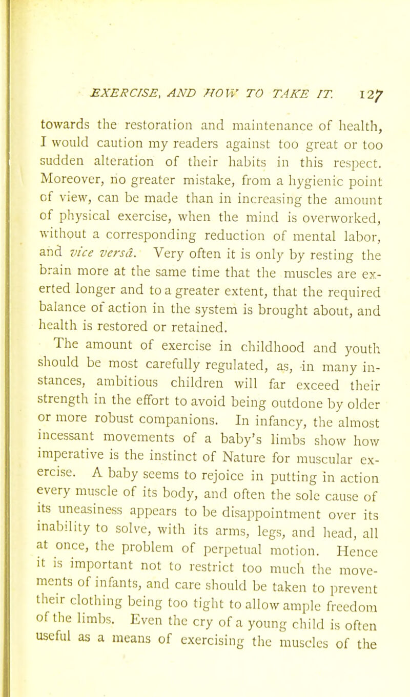 towards the restoration and maintenance of health, I would caution my readers against too great or too sudden alteration of their habits in this respect. Moreover, no greater mistake, from a hygienic point of view, can be made than in increasing the amount of physical exercise, when the mind is overworked, without a corresponding reduction of mental labor, and vice versa. Very often it is only by resting the brain more at the same time that the muscles are ex- erted longer and to a greater extent, that the required balance of action in the system is brought about, and health is restored or retained. The amount of exercise in childhood and youth should be most carefully regulated, as, in many in- stances, ambitious children will far exceed their strength in the effort to avoid being outdone by older or more robust companions. In infancy, the almost incessant movements of a baby's limbs show how imperative is the instinct of Nature for muscular ex- ercise. A baby seems to rejoice in putting in action every muscle of its body, and often the sole cause of its uneasiness appears to be disappointment over its inability to solve, with its arms, legs, and head, all at once, the problem of perpetual motion. Hence it is important not to restrict too much the move- ments of infants, and care should be taken to prevent their clothing being too tight to allow ample freedom of the limbs. Even the cry of a young child is often useful as a means of exercising the muscles of the