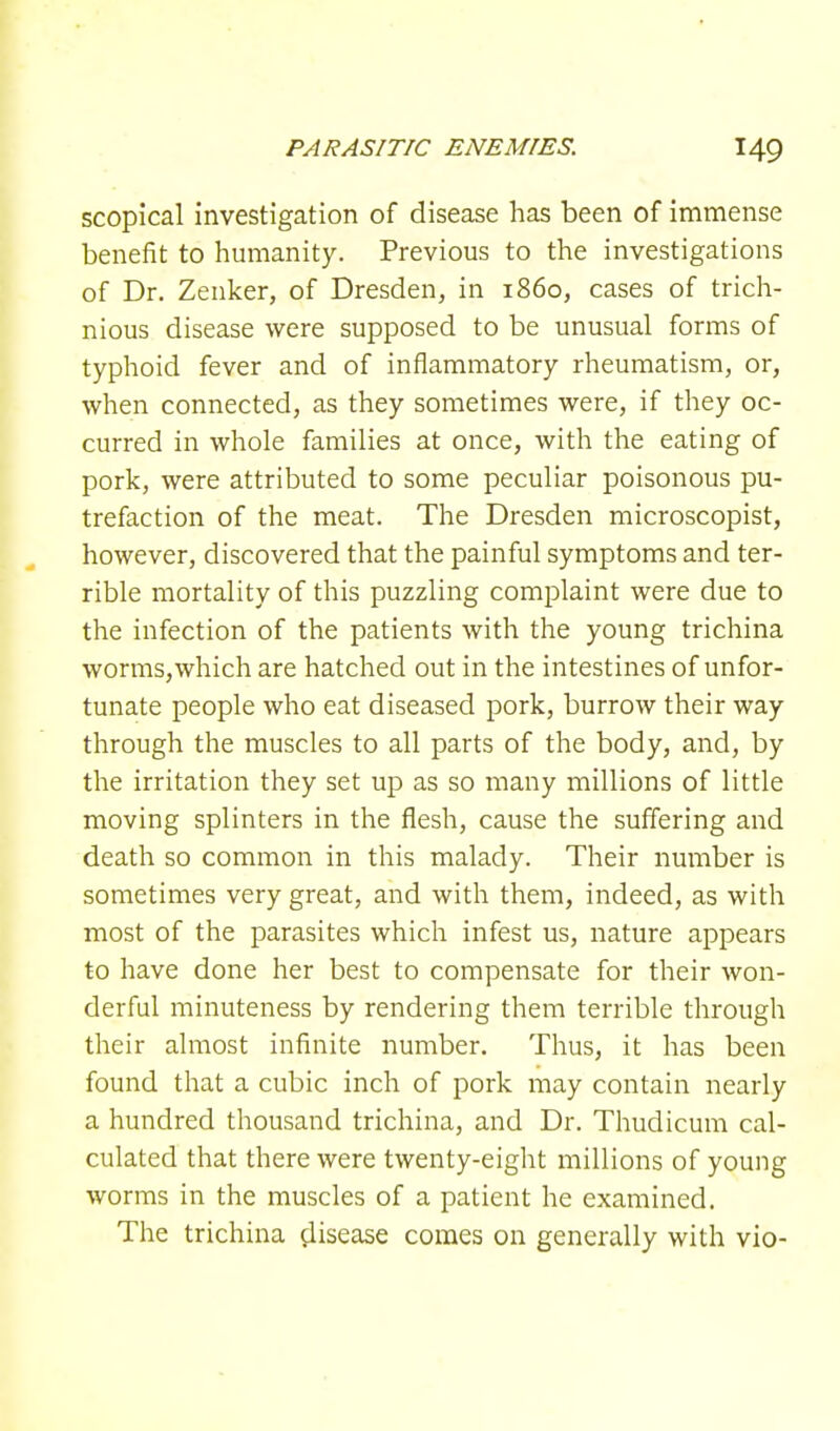 scopical investigation of disease has been of immense benefit to humanity. Previous to the investigations of Dr. Zenker, of Dresden, in i860, cases of trich- nious disease were supposed to be unusual forms of typhoid fever and of inflammatory rheumatism, or, when connected, as they sometimes were, if they oc- curred in whole families at once, with the eating of pork, were attributed to some peculiar poisonous pu- trefaction of the meat. The Dresden microscopist, however, discovered that the painful symptoms and ter- rible mortality of this puzzling complaint were due to the infection of the patients with the young trichina worms,which are hatched out in the intestines of unfor- tunate people who eat diseased pork, burrow their way through the muscles to all parts of the body, and, by the irritation they set up as so many millions of little moving splinters in the flesh, cause the suffering and death so common in this malady. Their number is sometimes very great, and with them, indeed, as with most of the parasites which infest us, nature appears to have done her best to compensate for their won- derful minuteness by rendering them terrible through their almost infinite number. Thus, it has been found that a cubic inch of pork may contain nearly a hundred thousand trichina, and Dr. Thudicum cal- culated that there were twenty-eight millions of young worms in the muscles of a patient he examined. The trichina disease comes on generally with vio-