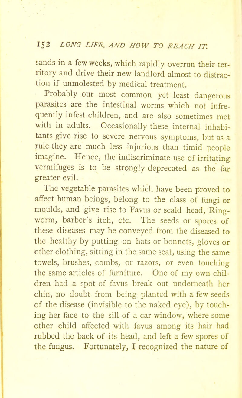 sands in a few weeks, which rapidly overrun their ter- ritory and drive their new landlord almost to distrac- tion if unmolested by medical treatment. Probably our most common yet least dangerous parasites are the intestinal worms which not infre- quently infest children, and are also sometimes met with in adults. Occasionally these internal inhabi- tants give rise to severe nervous symptoms, but as a rule they are much less injurious than timid people imagine. Hence, the indiscriminate use of irritating vermifuges is to be strongly deprecated as the far greater evil. The vegetable parasites which have been proved to affect human beings, belong to the class of fungi or moulds, and give rise to Favus or scald head, Ring- worm, barber's itch, etc. The seeds or spores of these diseases may be conveyed from the diseased to the healthy by putting on hats or bonnets, gloves or other clothing, sitting in the same seat, using the same towels, brushes, combs, or razors, or even touching the same articles of furniture. One of my own chil- dren had a spot of favus break out underneath her chin, no doubt from being planted with a few seeds of the disease (invisible to the naked eye), by touch- ing her face to the sill of a car-window, where some other child affected with favus among its hair had rubbed the back of its head, and left a few spores of the fungus. Fortunately, I recognized the nature of