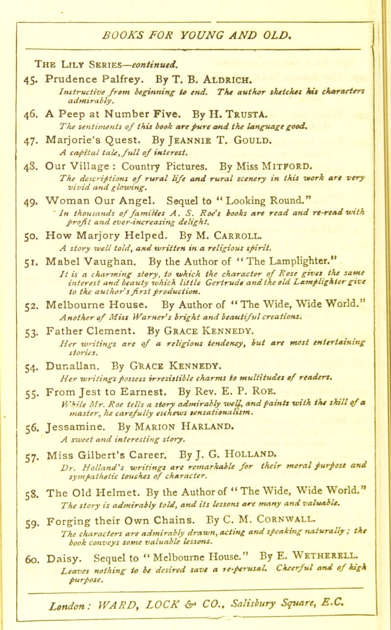 BOOKS FOR YOUNG AND OLD, The Lily Series—continued. 45. Prudence Palfrey. By T. B. Aldrich. Instructive from beginning to end. The author sketches kit characters admirably. 46. A Peep at Number Five. By H. TrustA. T/te sentiments of this bosk are pure and the language good. 47. Marjorie's Quest. By Jeannie T. Gould. A capital tale, full 0/ interest. 48. Our Village : Country Pictures. By Miss Mitford. The descriptions of rural life and rural scenery in this work are very vivid and glowing. 49. Woman Our Angel. Sequel to  Looking Round. Jn thousands of families A. S. Roe's books are read and rt-read with profit and ever-increasing delight. 50. How Marjory Helped. By M. Carroll. A story well told, and written in a religious spirit. 51. Mabel Vaughan. By the Author of  The Lamplighter. 77 is a charming story, to which the character of Rose gives the same interest and beauty which little Gertrude and the old Lamplighter give to the author's first production. 52. Melbourne House. By Author of  The Wide, Wide World. Another of Miss Warner's bright and beautiful creations^. 53. Father Clement. By Grace Kennedy. Her writings are of a religious tendency, but are most entertaining stories. 54. Dunallan. By GRACE Kennedy. Her writings possess irresistible charms to multitudes of readers. 55. From Jest to Earnest. By Rev. E. P. Roe. While Mr. Roe tells a story admirably well, and paints with the skill of a master, he carefully eschews sensationalism. 56. Jessamine. By Marion Harland. A sweet and interesting story. 57. Miss Gilbert's Career. By J. G. Holland. Dr. Holland's writings are remarkable for their moral purpose and sympatlietic touches of character. 58. The Old Helmet. By the Author of  The Wide, Wide World. The story is admirably told, and its lessons are many and valuable. 59. Forging their Own Chains. By C. M. Cornwall. The characters are admirably drawn, acting and speaking naturally ; the book conveys some valuable lessens. 60. Daisy. Sequel to  Melbourne House. By E. Wetherell. Leaves nothing to be desired save a ic-pervsaL Cheerful and of high purpose.