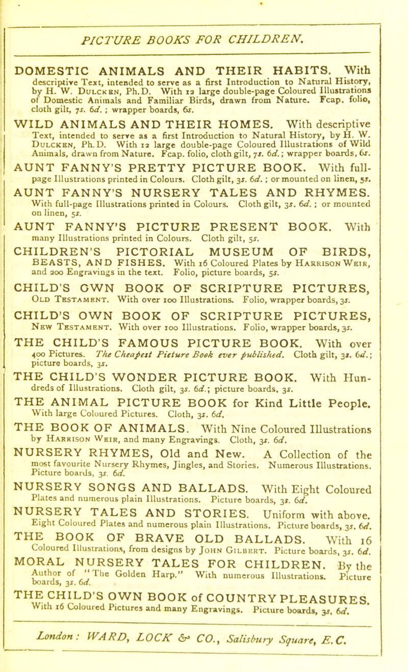 PICTURE BOOKS FOR CHILDREN. DOMESTIC ANIMALS AND THEIR HABITS. With descriptive Text, intended to serve as a first Introduction to Natural History, by H. W. Dulcken, Ph.D. With is large double-page Coloured Illustrations of Domestic Animals and Familiar Birds, drawn from Nature. Fcap. folio, cloth gilt, js. 6d. ; wrapper boards, 6s. WILD ANIMALS AND THEIR HOMES. With descriptive Text, intended to serve as a first Introduction to Natural History, by H. W. Dulcken, Ph.D. With 12 large double-page Coloured Illustrations of Wild Animals, drawn from Nature. Fcap. folio, cloth gilt, js. 6d.; wrapper boards, <xr. AUNT FANNY'S PRETTY PICTURE BOOK. With full- page Illustrations printed in Colours. Cloth gilt, 3*. 6d. ; or mounted on linen, js. AUNT FANNY'S NURSERY TALES AND RHYMES. With full-page Illustrations printed in Colours. Cloth gilt, 3s. 6d.; or mounted on linen, 5*. AUNT FANNY'S PICTURE PRESENT BOOK. With many Illustrations printed in Colours. Cloth gilt, 5*. CHILDREN'S PICTORIAL MUSEUM OF BIRDS, BEASTS, AND FISHES. With 16 Coloured Plates by Harrison Weir, and 300 Engravings in the text. Folio, picture boards, 5$. CHILD'S OWN BOOK OF SCRIPTURE PICTURES, Old Testament. With over 100 Illustrations. Folio, wrapper boards, 3s. CHILD'S OWN BOOK OF SCRIPTURE PICTURES, New Testament. With over 100 Illustrations. Folio, wrapper boards, 3.1. THE CHILD'S FAMOUS PICTURE BOOK. With over 400 Pictures. The Cheapest Picture Bosk ever published. Cloth gilt, 3*. 6d.; picture boards, 3s. THE CHILD'S WONDER PICTURE BOOK. With Hun- dreds of Illustrations. Cloth gilt, 3.5. 6d.; picture boards, 3$. THE ANIMAL PICTURE BOOK for Kind Little People. With large Coloured Pictures. Cloth, 3*. 6d. THE BOOK OF ANIMALS. With Nine Coloured Illustrations by Harrison Whir, and many Engravings. Cloth, 3*. 6d. NURSERY RHYMES, Old and New. A Collection of the most favourite Nursery Rhymes, Jingles, and Stories. Numerous Illustrations. Picture boards, 3$. 6d. NURSERY SONGS AND BALLADS. With Eight Coloured Plates and numerous plain Illustrations. Picture boards, 31. 6d. NURSERY TALES AND STORIES. Uniform with above. Eight Coloured Plates and numerous plain Illustrations. Picture boards, 3J. 6d. THE BOOK OF BRAVE OLD BALLADS. With 16 Coloured Illustrations, from designs by John Gilbert. Picture boards, 3s. 6d. MORAL NURSERY TALES FOR CHILDREN. By the Author of The Golden Harp. With numerous Illustrations. Picture boards, 3*. 6a. THE CHILD'S OWN BOOK of COUNTRY PLEASURES With 16 Coloured Pictures and many Engravings. Picture boards, 3s. 6d.