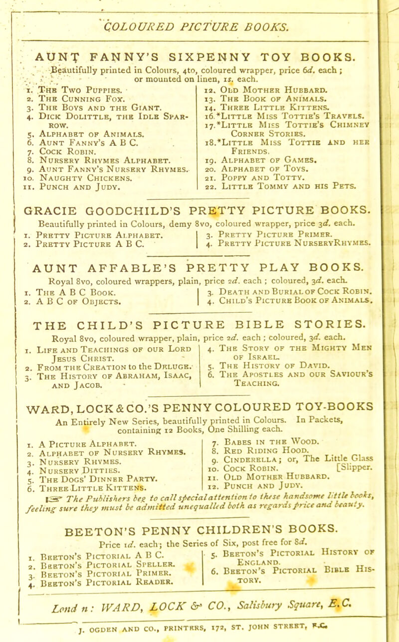 AUNf FANNY'S SIX Beautifully printed in Colours, 4to or mounted on 1, The Two Puppies. 2. The Cunning Fox. The Boys and the Giant. Dick Dolittle, the Idle Spar- row. Alphabet of Animals. Aunt Fanny's ABC. Cock Robin. Nursery Rhymes Alphabet. Aunt Fanny's Nursery Rhymes. Naughty Chickens. Punch and Judy. 3- 4- 5. 6. 7- 8. 9- io. PENNY TOY BOOKS. , coloured wrapper, price 6d. each ; linen, is. each. 12. Old Mother Hubbard. 13. The Book of Animals. 14. Three Little Kittens. 16. Little Miss Tottie's Travels. 17. Little Mies Tottie's Chimney Corner Stories. 18. Little Miss Tottir and her Friends. 19. Alphabet of Games. 20. Alphabet of Toys. 21. Poppy and Totty. 22. Little Tommy and his Pets. GRACIE GOODCHILD'S PRETTY PICTURE BOOKS Beautifully printed in Colours, demy 8vo, coloured wrapper, price 3d. each. 1. Pretty Picture Alphabet. I 3 2. Pretty Picture ABC. Pretty Picture Primer. 4. Pretty Picture NurseryRhymes. AUNT AFFABLE'S PRETTY PLAY BOOKS. Royal 8vo, coloured wrappers, plain, price id. each ; coloured, 3d. each. 1. The ABC Book. I 3. Death and Burialof Cock Robin. 2. ABC of Objects. I 4. Child's Picture Book of Animals. THE CHILD'S PICTURE BIBLE STORIES Royal 8vo, coloured wrapper, plain, price 2d. each ; coloured, 3d. each 1. Life and Teachings of our Lord Jesus Christ. From the Creation to the Deluge. The History of Abraham, Isaac, and Jacob. 4. The Story of the Mighty Men of Israel. 5. The History of David. 6. The Apostles and our Saviour's Teaching. WARD, LOCK&CO.'S PENNY COLOURED TOY-BOOKS An Entirely New Series, beautifully printed in Colours. In Packets, containing 12 Books, One Shilling each. A Picture Alphabet. Alphabet of Nursery Rhymes. Nursery Rhymes. Nursery Ditties. The Dogs' Dinner Party. Three Little Kittens. 7. Babes in the Wood. 8. Red Riding Hood. 9. Cinderella; or, The Little Glass 10. Cock Robin. [Slipper. 11. Old Mother Hubbard. Punch and Judy. 13- The Publishers beg to call special attention io these handsome little boois, feeling- sure they must be admitted unequalled both as regards price and beauty. BEETON'S PENNY CHILDREN'S BOOKS. Price id. each; the Series of Six, post free for id. 1. Breton's Pictorial ABC. 2. Beeton's Pictorial Speller. 3. Beeton's Pictorial Primer. 4- Beeton's Pictorial Reader. Beeton's Pictorial History of England. Beeton's Pictorial Bible His- tory. Lend n: WARD, LOCK & CO., Salisbury Square, EX. ~J. OGDEN AND CO., PRINTERS, 17*. ST. JOHN STREET, RX.