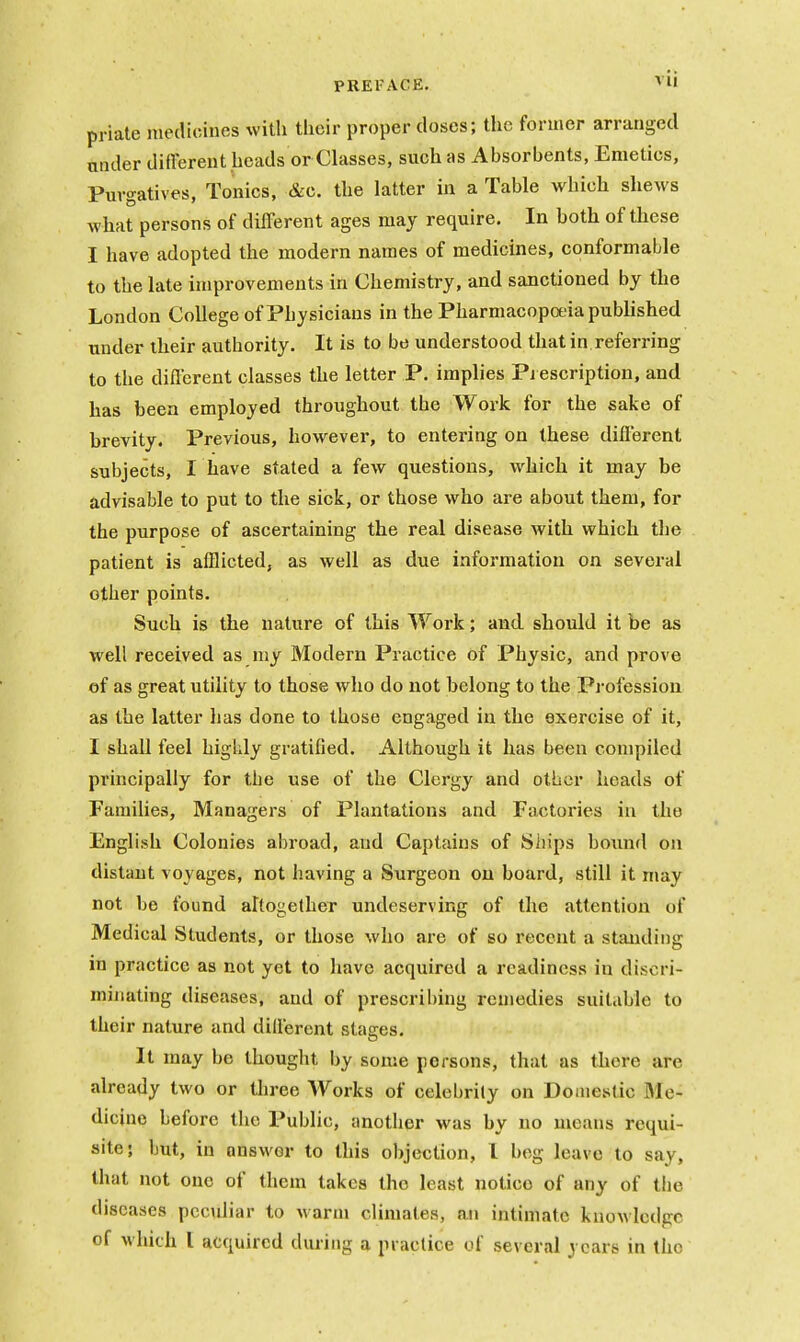 priate niedioines with their proper closes; the former arranged under different heads or Classes, such as Absorbents, Emetics, Purgatives, Tonics, &c, the latter in a Table which shews what persons of different ages may require. In both of these I have adopted the modern names of medicines, conformable to the late improvements in Chemistry, and sanctioned by the London College of Physicians in the Pharmacopoeia published under their authority. It is to be understood that in referring to the different classes the letter P. implies Pi escription, and has been employed throughout the Work for the sake of hrevity. Previous, however, to entering on these different subjects, I have stated a few questions, which it may be advisable to put to the sick, or those who are about them, for the purpose of ascertaining the real disease with which the patient is afflicted, as well as due information on several other points. Such is the nature of this Work; and should it be as well received as niy Modern Practice of Physic, and prove of as great utility to those who do not belong to the Pj-ofession as the latter has done to those engaged in the exercise of it, I shall feel higldy gratified. Although it has been compiled principally for the use of the Clergy and other heads of Families, Managers of Plantations and Factories in the English Colonies abroad, and Captains of Ships boimd on distaut voyages, not having a Surgeon on board, still it may not be found altogether undeserving of the attention of Medical Students, or those who are of so recent a standing in practice as not yet to have acquired a readiness in discri- minating diseases, and of prescribing remedies suitable to their nature and dillercnt stages. It may be thought by some persons, that as there are already two or three Works of celebrily on Domestic Me- dicine before the Public, another was by no means requi- site; but, in answer to this objection, 1 beg leave to say, that not one of them takes the least notice of any of the diseases peculiar to warm climates, an intimate knowledge of which I acquired during a practice of several years in the