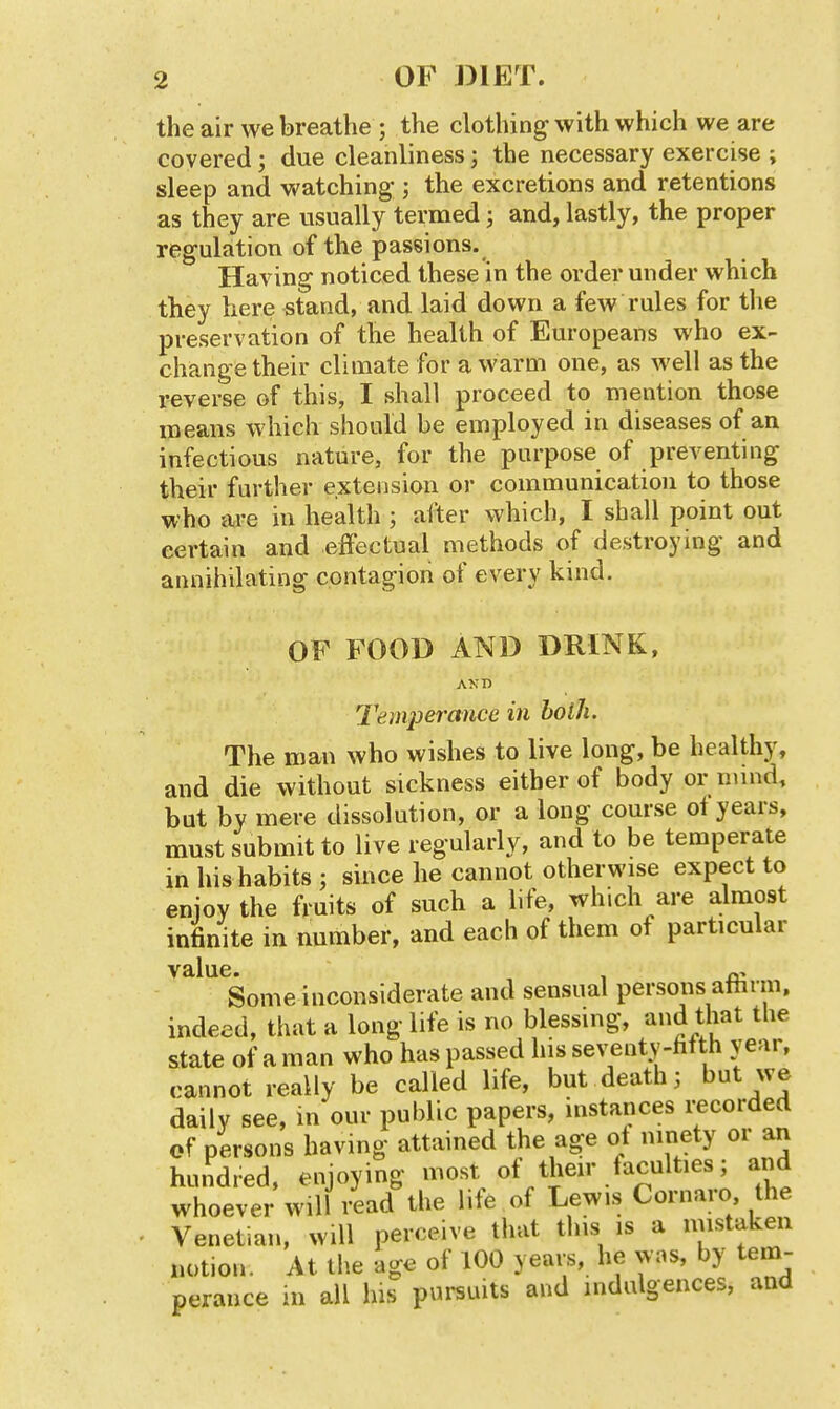 the air we breathe ; the clothing with which we are covered; due cleanliness; the necessary exercise ; sleep and watching ; the excretions and retentions as they are usually termed; and, lastly, the proper regulation of the passions. Having noticed these in the order under which they here stand, and laid down a few rules for the preservation of the health of Europeans who ex- change their climate for a warm one, as well as the reverse of this, I shall proceed to mention those means which should be employed in diseases of an infectious nature, for the purpose of preventing their further extension or communication to those who iU-e in health ; after which, I shall point out certain and effectual methods of destroying and annihilating contagion of every kind. OF FOOD AND DRINK, AND Temperance in both. The man who wishes to live long, be healthy, and die without sickness either of body or niind, but by mere dissolution, or a long course of years, must submit to live regularly, and to be temperate in his habits ; since he cannot otherwise expect to enjoy the fruits of such a life, which are almost infinite in number, and each of them of particular value. , , ^ Some inconsiderate and sensual persons athnn, indeed, that a long life is no blessing, that the state of a man who has passed his seventy-hf th year, cannot really be called life, but deaths but we daily see, in our public papers, instances recorded of persons having attained the age of ninety or an hundred, enjoying most of their faculties; and whoever will read the life of Lewis Cornaro the Venetian, will perceive that this is a niistaken notion. At tlie age of 100 years, he was, by tem- perance in all his pursuits and indulgences, and