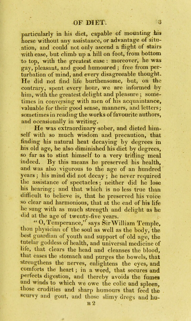 particularly in his diet, capable of mounting iiis horse without any assistance, or advantage of situ- ation, and could not only ascend a flight of stairs with ease, but climb up a hill on foot, from bottom to top, with the greatest ease: moreover, he was gay, pleasant, and good humoured; free from per- turbation of mind, and every disagreeable thought. He did not find life burthensome, but, on the contrary, spent every hour, we are informed by him, with the greatest delight and pleasure; some- times in conversing with men of his acquaintance, valuable for their good sense, manners, and letters; sometimes in reading the works of favourite authors, and occasionally in writing. He was extraordinary sober, and dieted him- self with so much wisdom and precaution, that finding his natural heat decaying by degrees in his old age, he also diminished his diet by degrees, so far as to stint himself to a very trifling meal indeed. By this means he preserved his health, and was also vigorous to the age of an hundred years ; his mind did not decay; he never required the assistance of spectacles; neither did he lose his hearing; and that which is no less true than difficult to believe is, that he preserved his voice so clear and harmonious, that at the end of his life he sung with as much strength and delight as he did at the age of twenty-five years.  0, Temperance, says Sir William Temple, thou physician of the soul as well as the body, the best guardian of youth and support of old age, the tutelar goddess of health, and universal medicine of life, that clears the head and cleanses the blood, that eases the stomach and purges the bowels, that strengthens the nerves, enlightens the eyes, and comforts the heart; in a word, that secures and perfects digestion, and thereby avoids the fumes and winds to which we owe the colic and spleen, those crudities and sharp humours that feed the scurvy and gout, and those slimy dregs and hu- b2