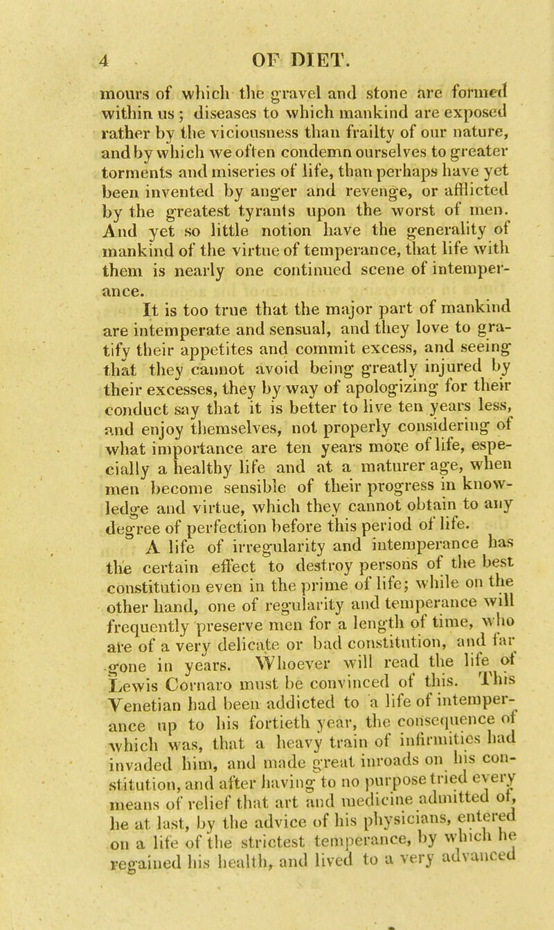 mours of which the gravel and stone are formed within us ; diseases to which mankind are exposed rather by the viciousness than frailty of our nature, and by which we often condemn ourselves to greater torments and miseries of life, than perhaps have yet been invented by anger and revenge, or afflicted by the greatest tyrants upon the worst of men. And yet so little notion have the generality of mankind of the virtue of temperance, that life with them is nearly one continued scene of intemper- ance. It is too true that the major part of mankind are intemperate and sensual, and they love to gra- tify their appetites and commit excess, and seeing that they cannot avoid being greatly injured by their excesses, they by way of apologizing for their conduct say that it is better to live ten yeai^ less, and enjoy themselves, not properly considering of what importance are ten years moi:e of life, espe- cially a healthy life and at a maturer age, when men become sensible of their progress in know- ledge and virtue, which they cannot obtain to any degree of perfection before this period of life. A life of irregularity and intemperance has the certain effect to destroy persons of the best constitution even in the prime of life; while on the other hand, one of regularity and temperance will frequently preserve men for a length of time, who al-e of a very delicate or bad constitution, aiul tar gone in years. Whoever will read the life ot Lewis Cornaro must be convinced of this. This Venetian had been addicted to a life of intemper- ance up to his fortieth year, the consequence of which was, that a heavy train of infirnulics had invaded him, and made great inroads on Ins con- stitution, and after having to no purpose tned every means of relief that art and medicine admitted ot, he at last, by the advice of his physicians, entered on a life of tlie strictest temperance, by whicli he regained his health, and lived to a very advanced