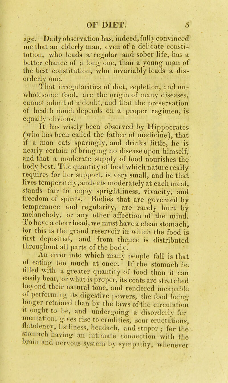 age. Daily observation has, indeed, fully convinced uie that an elderly man, even of a delicate consti- tntion, who leads a regular and sober life, has a better chance of a long- one, than a young man of the best constitution, who invariably leads a dis- orderly one. That irregularities of diet, repletion, and un- Avholesome food, are the origin of many diseases, cannot admit of a doubt, and that the preservation of health much depends 0:1 a proper regimen, is equally obvious. It has wisely been observed by Hippocrates (who has been called the father of medicine), that if a man eats sparingly, and drinks little, he is nearly certain of bringing no disease upon himself, and that a moderate supply of food nourishes th<j body l)est. The quantity of food which nature really requires for her support, is very small, and he that lives temperately, and eats moderately at each meal, stands fair to enjoy sprightliness, vivacity, and freedom of spirits. Bodies that are governed by temperance and regularity, are rarely hurt by melanciioly, or any other affection of the mind. To have a clear head, we must have a clean stomach, for this is the grand reservoir in which the food is first deposited, and from thence is distributed throughout all parts of the body.' An error into which many people fall is that of eating too much at once. If the stomach be filled with a greater quantity of food than it can easdy bear, or what is proper, its coats are stretched beyond their natural tone, and rendered incapable of performing its digestive powers, the food being longer retained than by the laws of the circulation It ought to be, and undergoing a disorderly fer mentation, gives rise to crudities, sour eructations, flatulency, listliness, headach, and stupor ; for the stomach having an intimate connection Avith the brain and nervous system by sympathy, whenever