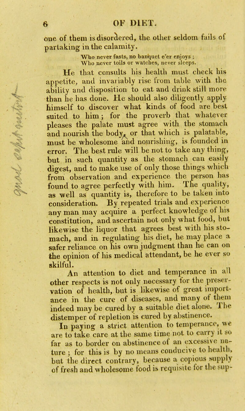 one of them is disorclered, the other seldom fails of partaking in the calamity. Who never fasts, no banquet e'er enjoys ; Wbo never toils or watches, never sleeps. He that consults his health must check his appetite, and invariably rise from table with the ability and disposition to eat and drink still more than he has done. He should also dihgently apply himself to discover what kinds of food are best suited to him; for the proverb that whatever pleases the palate must agree with the stomach and nourish the body^ or that which is palatable, must be wholesome and nourishing, is founded in error. The best rule will be not to take any thing, but in such quantity as the stomach can easily digest, and to make use of only those things which from observation and experience the person has found to agree perfectly with him. The quality, as well as quantity is, therefore to be taken into consideration. By repeated trials and experience any man may acquire a perfect knowledge of his constitution, and ascertain not only what food, but likewise the liquor that agrees best with his sto- mach, and in regulating his diet, he may place a safer reliance on his own judgment than he can on the opinion of his medical attendant, be he ever so skilful. An attention to diet and temperance m all other respects is not only necessary for the preser- vation of health, but is likewise of great import- ance in the cure of diseases, and many of them indeed may be cured by a suitable diet alone. The distemper of repletion is cured by abstinence. In paying a strict attention to temperance, we are to take care at the same time not to carry it so far as to border on abstinence of an excessive na- ture ; for this is by no means conducive to health, but the direct contrary, because a copious supply of fresh and wholesome food is requisite for the sup-