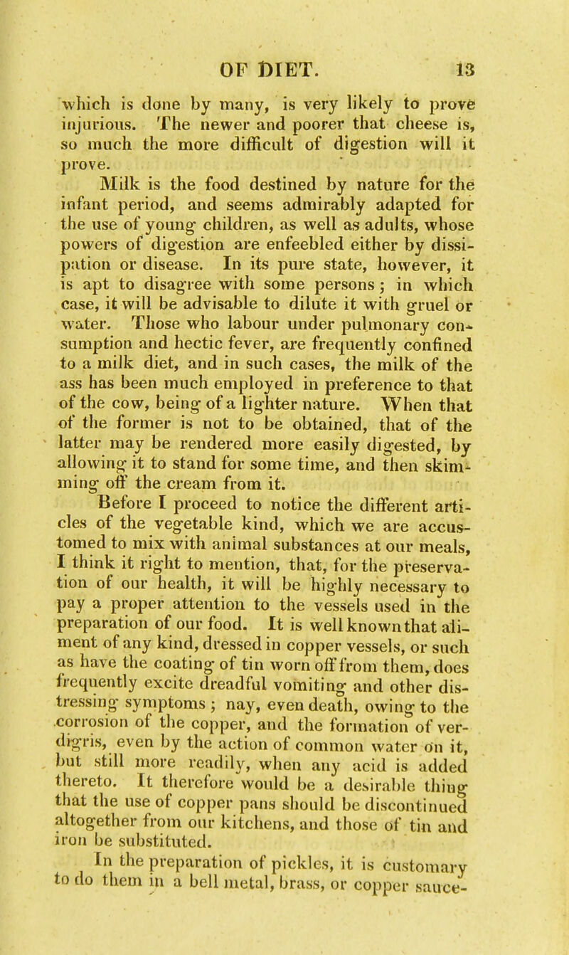 which is done by many, is very likely to prove injurious. The newer and poorer that cheese is, so much the more difficult of digestion will it prove. Milk is the food destined by nature for the infant period, and seems adwiirably adapted for the use of young children, as well as adults, whose powers of digestion are enfeebled either by dissi- pation or disease. In its pure state, however, it is apt to disagree with some persons; in which case, it will be advisable to dilute it with gruel or water. Those who labour under pulmonary con- sumption and hectic fever, are frequently confined to a milk diet, and in such cases, the milk of the ass has been much employed in preference to that of the cow, being of a lighter nature. When that of the former is not to be obtained, that of the latter may be rendered more easily digested, by allowing it to stand for some time, and then skim- ming olF the cream from it. Before I proceed to notice the different arti- cles of the vegetable kind, which we are accus- tomed to mix with animal substances at our meals, I think it right to mention, that, for the preserva- tion of our health, it will be highly necessary to pay a proper attention to the vessels used in the preparation of our food. It is well known that ali- ment of any kind, dressed in copper vessels, or such as have the coating of tin worn off from them, does frequently excite dreadful vomiting and other dis- tressing symptoms ; nay, even death, owing to the corrosion of the copper, and the formation of ver- digris, even by the action of common water On it, but still more readily, when any acid is added thereto. It therefore would be a desirable thing that the use of copper pans should be discontinued altogether from our kitchens, and those of tin and iron be substituted. In the preparation of pickles, it is customary to do them in a bell metal, brass, or copper sauce-