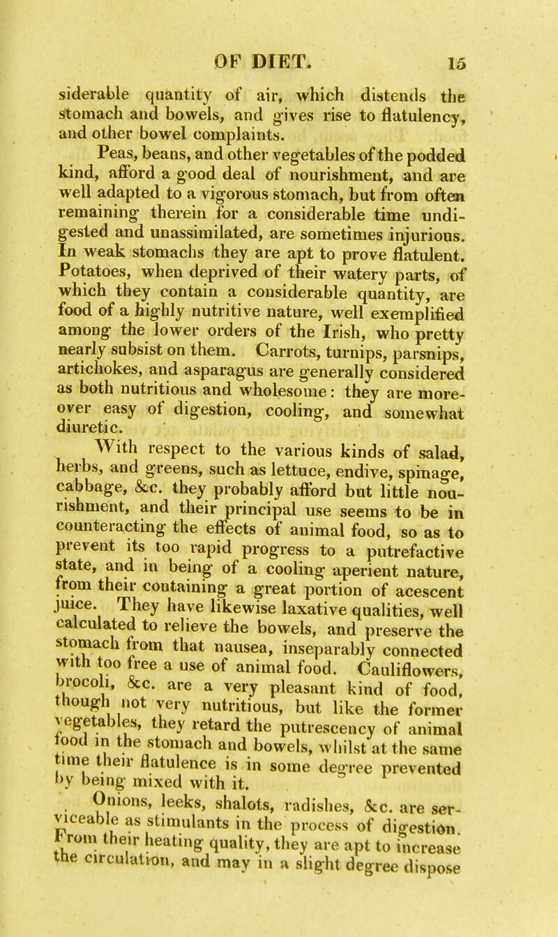 siderable quantity of air, which distends the stomach and bowels, and gives rise to flatulency, and other bowel complaints. Peas, beans, and other vegetables of the podded kind, afford a good deal of nourishment, and are well adapted to a vigorous stomach, but from often remaining therein for a considerable time undi- gested and unassimilated, are sometimes injurious. In weak stomachs they are apt to prove flatulent. Potatoes, when deprived of their watery parts, of which they contain a considerable quantity, are food of a highly nutritive nature, well exemplified among the lower orders of the Irish, who pretty nearly subsist on them. Carrots, turnips, parsnips, artichokes, and asparagus are generally considered as both nutritious and wholesome: they are more- over easy of digestion, cooling, and somewhat diuretic. With respect to the various kinds of salad, herbs, and greens, such as lettuce, endive, spinage, cabbage, &c. they probably afford but little nou- rishment, and their principal use seems to be in counteracting the effects of animal food, so as to prevent its too rapid progress to a putrefactive state, and in being of a cooling aperient nature, from their containing a great portion of acescent juice. They have likewise laxative qualities, well calculated to relieve the bowels, and preserve the stomach from that nausea, inseparably connected with too free a use of animal food. Cauliflowers, brocoli, &c. are a very pleasant kind of food, though not very nutritious, but like the former vegetables, they retard the putresceucy of animal tood in the stomach and bowels, whilst at the same tune their flatulence is in some degree prevented by being mixed with it. Onions, leeks, shalots, radishes, &c. are ser- viceable as stimulants in the process of digestion 1^ rom their heating quality, they are apt to increase the circulation, and may in a slight degree dispose