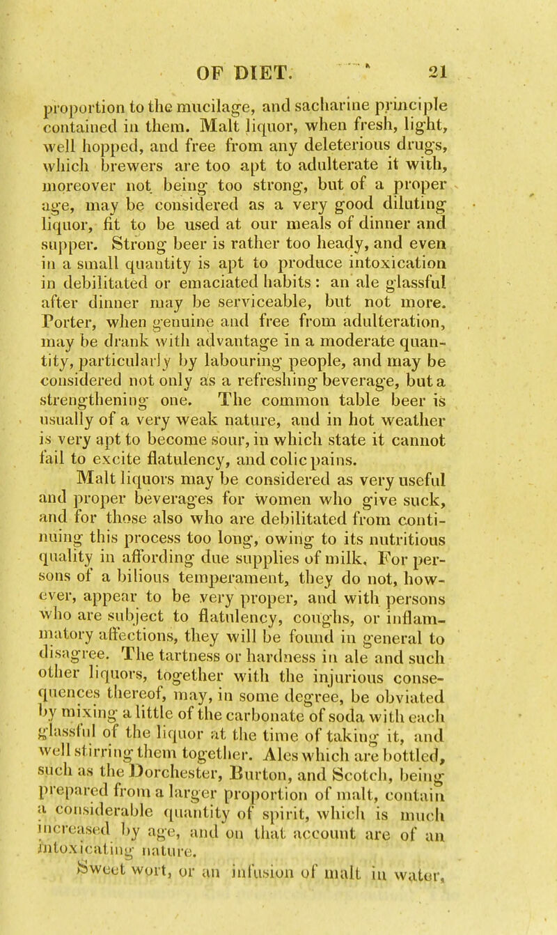 proportion to the mucilage, and sacliarine principle contained in them. Malt liquor, when fresh, light, well hopped, and free from any deleterious drugs, which brewers are too apt to adulterate it with, moreover not being too strong, but of a proper ^ age, may be considered as a very good diluting liquor, fit to be used at our meals of dinner and supper. Strong beer is rather too heady, and even in a small quantity is apt to produce intoxication in debilitated or emaciated habits: an ale glassful after dinner may be serviceable, but not more. Porter, when genuine and free from adulteration, may be drank with advantage in a moderate quan- tity, particulai jy by labouring people, and may be considered not only as a refreshing beverage, but a strengthening one. The common table beer is usually of a very weak nature, and in hot weather is very apt to become sour, in which state it cannot fail to excite flatulency, and colic pains. Malt liquors may be considered as very useful and proper beverages for women who give suck, and for those also who are debilitated from conti- nuing this process too long, owing to its nutritious quality in affording due supplies of milk. For per- sons of a Inlious temperament, they do not, how- ever, appear to be very proper, and with persons who are subject to flatulency, coughs, or inflam- niatory affections, they will be found in general to disagree. The tartness or hardness in ale and such other liquors, together with the injurious conse- quences thereof, may, in some degree, be obviated by mixing a little of the carbonate of soda with each glasslnl of the liquor at the time of taking it, and well stirring them together. Ales which are bottled, such as the Dorchester, Burton, and Scotch, being prepared from a larger proportion of malt, contain a considerable quantity of spirit, whicli is much increased by age, and on that account are of an mtoxicating nature. Sweet wort, or an infusion of malt in water,