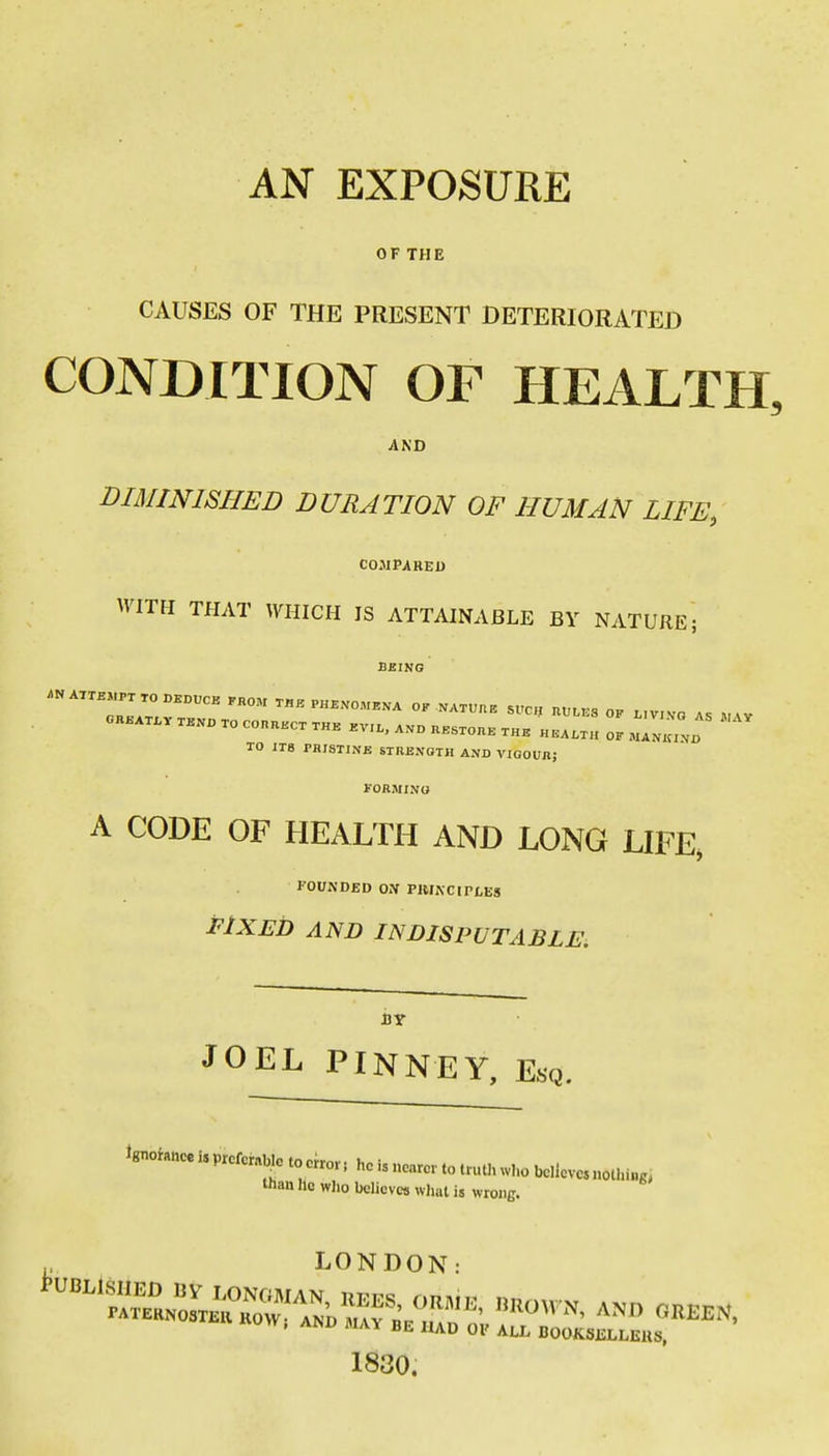 AN EXPOSURE OF THE CAUSES OF THE PRESENT DETERIORATED CONDITION OF HEALTH, AND DIMINISHED DURATION OF HUMAN LIFE, COMPARED WITH THAT WHICH IS ATTAINABLE BY NATURE; BEING ATTEMPT TO DKDUCB KKOM TI,E PHENOMENA OK NATUUE SUCH „U,ES OP , ,Vvn . OKEATX-VTENBTOCOnnECTTHK EV,., ..o UESTOnE THeIL lEALTH OF MANKIND TO ITS PHISTINB STRENOTH AND VIQOUJl; FORMINO A CODE OF HEALTH AND LONG LIFE, FOUNDED ON PIUACIPLES FIXED AND INDISPUTABLE, BY JOEL PINNFY, Esq. Wance i, prcfcrnb.o to «ror, he is ncarci. to truth who bcUevc, nothing, than lie wlio believes what is wroiiB. p LONDON: 1830.