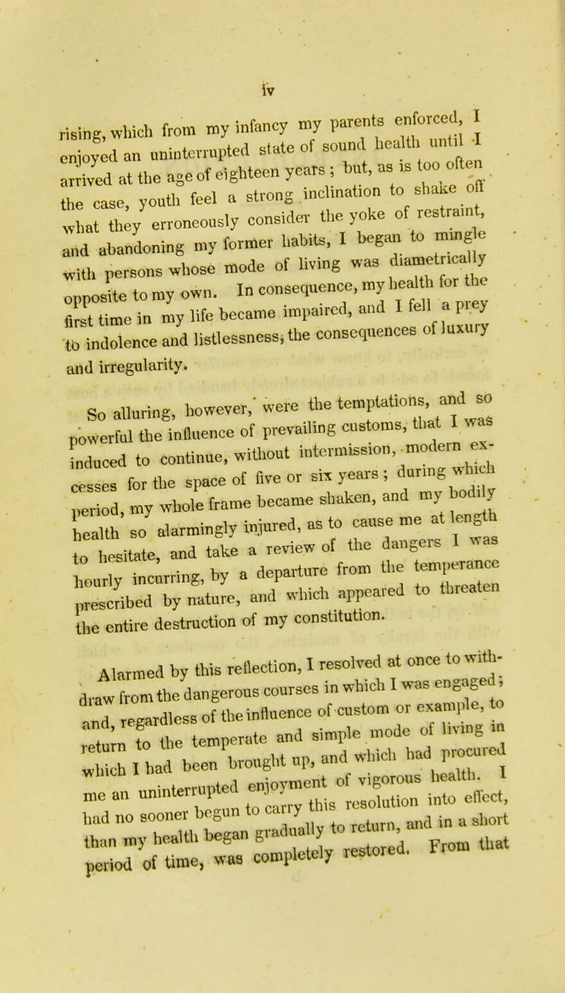 It rising, which from my infancy my paren s enforced enjoyed an uninterrupted state of sound healtl> unt l-I ved at the age of eiglrteen years; but, as .s too often he case youth feel a strong inclination to shaae off !ha h;y erroneously consider the yoke of restramt, ;d ah ndoning my former hahits. I begarr to mmg e ■ «Uh persons whose mode of living was d.ametr aUy oppoL to my own. In consequence, my heaH for he Z time in my life became impa.red. ^ f' f^P''^^ •to indolence and listlessness, the consequences of luxury and irregularity. So alluring, however,'were t™P'>«°f'fj^^ powerful the influence of prevailing customs, that 1 was LTuced to continue, without intermission.^modern ex- .^ss for the space of five or six years ; durmg which  r , my whole frame became shaken, and my bod, y heaKh so alarmingly injured, as to cause me at length toTsitate, and take a review of the dangers I was tou' .t rring, by a departure from the ten,,erance prescribed by nature, and which appeared to threaten the entire destruction of my constitution. Alarmed by this reflection, I resolved at once towia>- d,.aw from the dangerous courses in which I was engaged. ;«d regardless of the influence of custom or example, to . fn tl e temperate and simple mode of livmg m r^^ h^ blrbrought up, and which ,rad pr<^^^^^ had no sooner begun to ^'^^^^ '^'^ ^j.ort