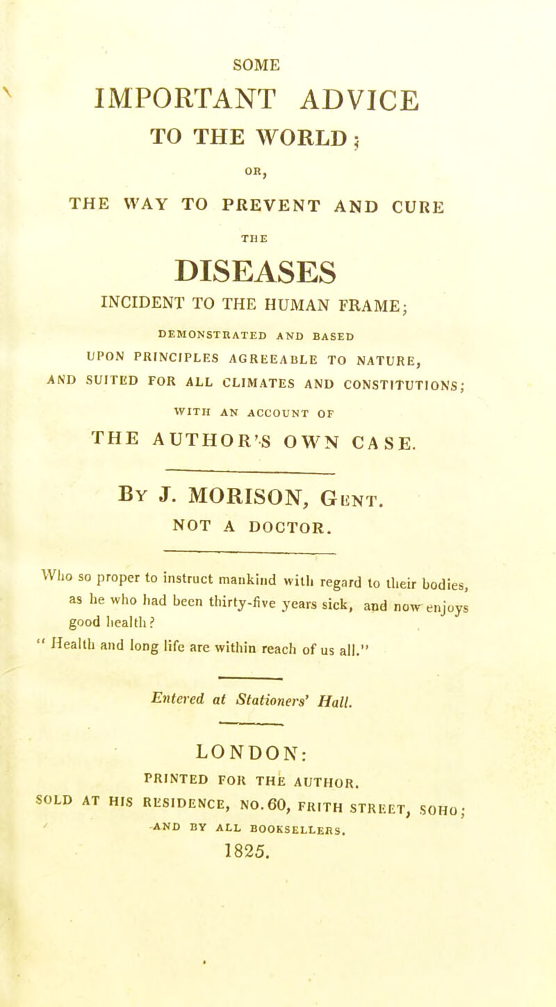 SOME IMPORTANT ADVICE TO THE WORLD 5 OR, THE WAY TO PREVENT AND CURE THE DISEASES INCIDENT TO THE HUMAN FRAME; DEMONSTRATED AND BASED UPON PRINCIPLES AGREEABLE TO NATURE, AND SUITED FOR ALL CLIMATES AND CONSTITUTIONS; WITH AN ACCOUNT OF THE AUTHOR'S OWN CASE. By J. MORISON, Gunt. NOT A DOCTOR, Who so proper to instruct mankind with regard to ilieir bodies, as he who had been thirty-five years sick, and now^ enjoys good liealtli?  Health and long life are within reach of us all. Entered at Stationers' Hall. LONDON: PRINTED FOR THE AUTHOR. SOLD AT HIS RESIDENCE, NO. 60, FRITH STREET, SOHO; AND BY ALL BOOKSELLERS. 1825.