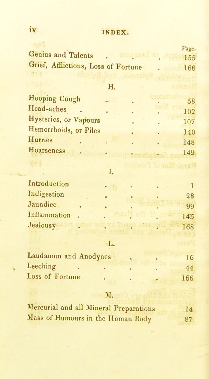 Page. Genius and Talents . , . 155 Grief, Afflictions, Loss of Fortune . 166 H. Hooping Cough . . 5g Head-aches . . . , 1Q2 Hysterics, or Vapours . , 107 Hemorrhoids, or Piles . , 140 Hurries • • . . 148 Hoarseness .... 149, I. Introduction ... 1 Indigestion ... 28 Jaundice .... 99 Inflammation .... 145 Jealousy . . . . les L. Laudanum and Anodynes . . 16 Leeching .... 44 Loss of Fortune . . . 166 M. Mercurial and all Mineral Preparations 14 Mass of Humours in the Human Body 87