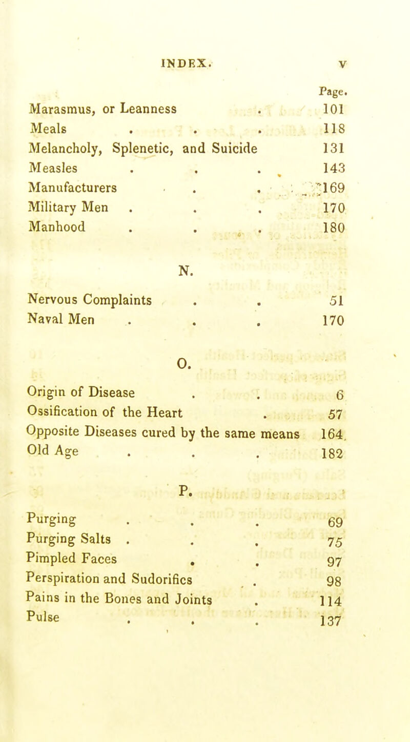 Page. Marasmus, or Leanness . 101 Meals . . . 118 Melancholy, Splenetic, and Suicide 131 Measles . . . 143 Manufacturers • . , ■ ,'. _^ j^l69 Military Men . .  170 Manhood . . . 180 N. Nervous Complaints . . 51 Naval Men . . . 170 0. Origin of Disease . . 6 Ossification of the Heart . 57 Opposite Diseases cured by the same means 164. Old Age . . . 182 P. Purging • . . 69 Purging Salts ... 75 Pimpled Faces , . 97 Perspiration and Sudorifics . 98 Pai ns in the Bones and Joints . 114 Pulse . . . 137