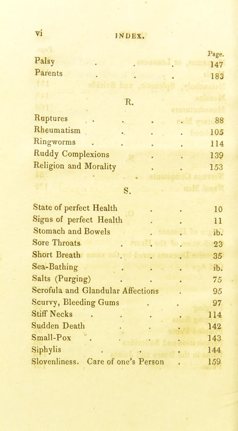 Page. Palsy • . . 147 Parents . , . 183 R. Ruptures . . . . . 88 Rheumatism . . . . i05 Ringworms . . . . 114 Ruddy Complexions . . 139 Religion and Morality . . 153 S. State of perfect Health . . lo Signs of perfect Health . . 11 Stomach and Bowels . . ib. Sore Throats ... 23 Short Breath . . . 35 Sea-Bathing ... ib. Salts (Purging) ... 75 Scrofula and Glandular Affections . 95 Scurvy, Bleeding Gums . . 97 Stiff Necks . . . . U4 Sudden Death ... 142 Small-Pox . . . 143 Siphylis ... 144 Slovenliness. Care of one's Person . 159