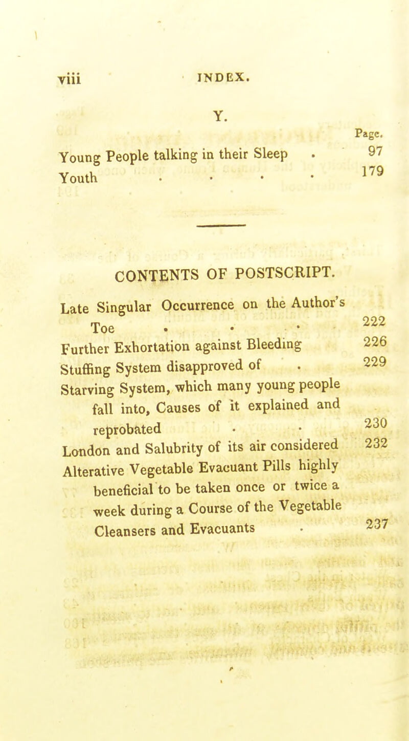 Y. Young People talking in their Sleep Youth . . . • CONTENTS OF POSTSCRIPT. Late Singular Occurrence on the Author's Toe . Further Exhortation against Bleeding Stuffing System disapproved of Starving System, which many young people fall into. Causes of it explained and reprobated London and Salubrity of its air considered Alterative Vegetable Evacuant Pills highly beneficial to be taken once or twice a week during a Course of the Vegetable Cleansers and Evacuants