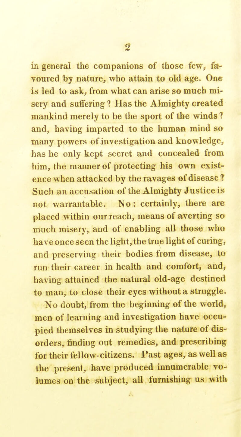 in general the companions of those feWj, fa- voured by nature, who attain to old age. One is led to ask, from what can arise so much mi- sery and suffering ? Has the Almighty created mankind merely to be the sport of the winds ? and, having imparted to the human mind so many powers of investigation and kno^wledge, has he only kept secret and concealed from him, the manner of protecting his own exist- ence when attacked by the ravages of disease ? Such an accusation of the Almighty Justice is not warrantable. No: certainly, there are placed within our reach, means of averting so much misery, and of enabling all those who have once seen the light, the true light of curing, and preserving their bodies from disease, to run their career in health and comfort, and, having attained the natural old-age destined to man, to close their eyes without a struggle. No doubt, from the beginning of the world, men of learning and investigation have occu- pied themselves in studying the nature of dis- orders, finding out remedies, and prescribing for their fellow-citizens. Past ages, as well as the present, have produced innumerable vo- lumes on the subject, all furnishing us with