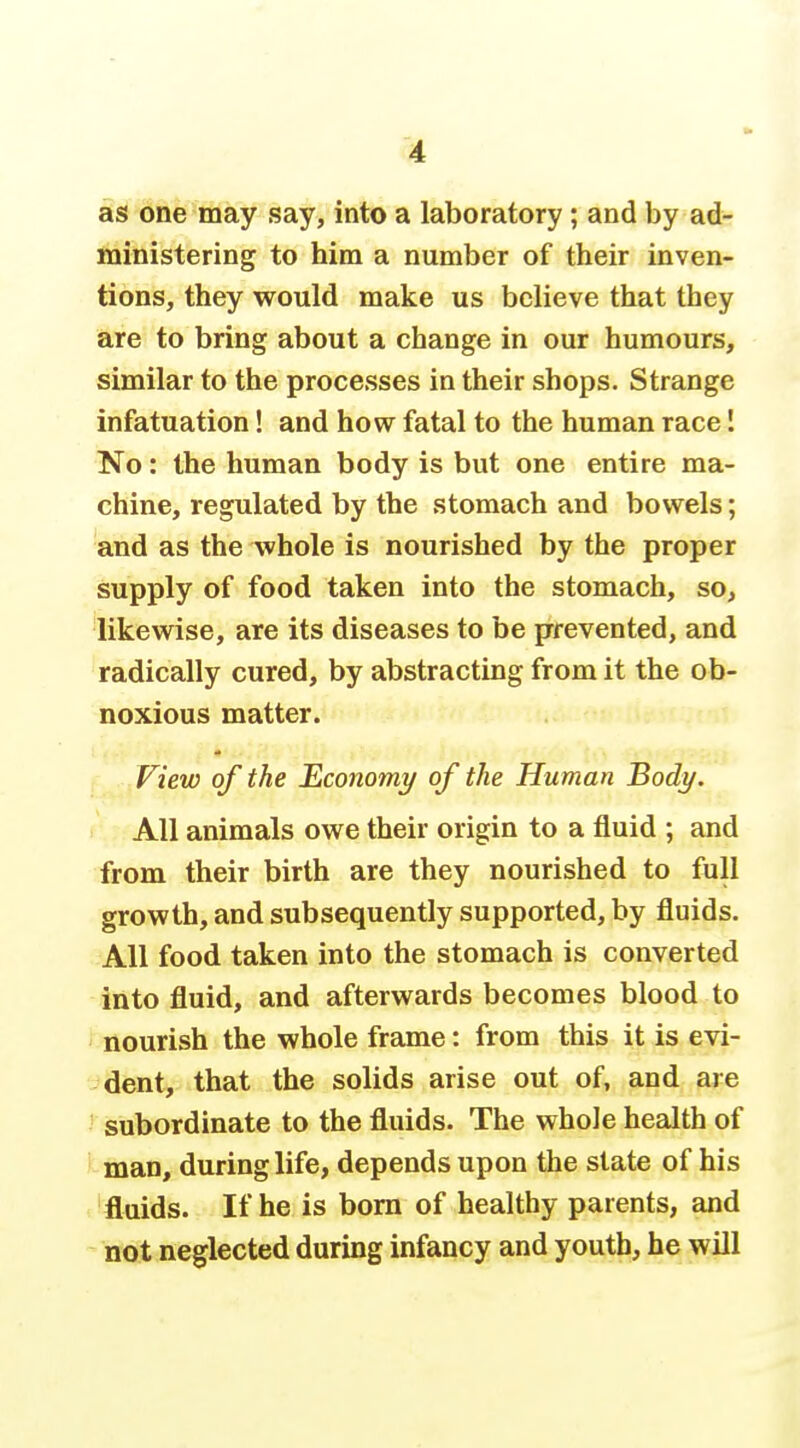 as one may say, into a laboratory; and by ad- ministering to him a number of their inven- tions, they would make us believe that they are to bring about a change in our humours, similar to the processes in their shops. Strange infatuation! and how fatal to the human race! No: the human body is but one entire ma- chine, regulated by the stomach and bowels; and as the whole is nourished by the proper supply of food taken into the stomach, so, likewise, are its diseases to be prevented, and radically cured, by abstracting from it the ob- noxious matter. View of the Economy of the Human Body. All animals owe their origin to a fluid ; and from their birth are they nourished to full growth, and subsequently supported, by fluids. All food taken into the stomach is converted into fluid, and afterwards becomes blood to ' nourish the whole frame: from this it is evi- dent, that the solids arise out of, and are ' subordinate to the fluids. The whole health of ' man, during life, depends upon the state of his fluids. If he is bom of healthy parents, and not neglected during infancy and youth, he will