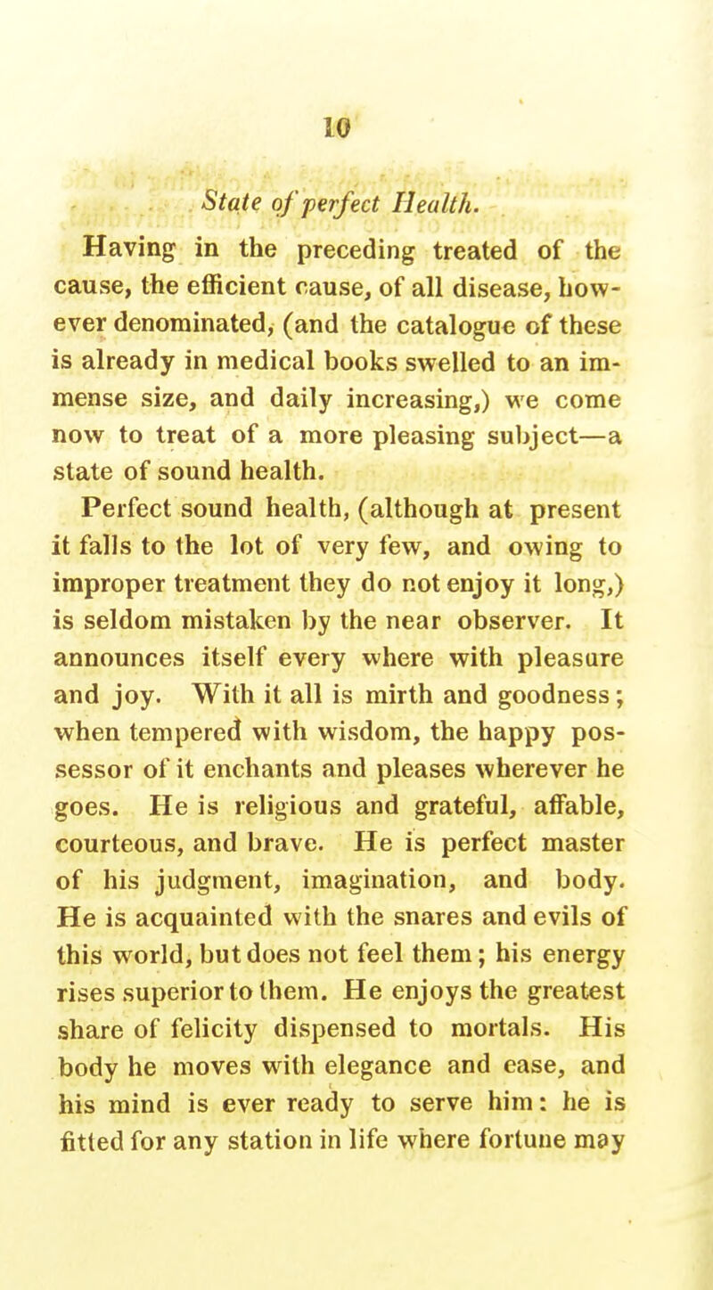 State of perfect Health. Having in the preceding treated of the cause, the efficient cause, of all disease, how- ever denominated, (and the catalogue of these is already in medical books swelled to an im- mense size, and daily increasing,) we come now to treat of a more pleasing subject—a state of sound health. Perfect sound health, (although at present it falls to the lot of very few, and owing to improper treatment they do not enjoy it long,) is seldom mistaken by the near observer. It announces itself every where with pleasure and joy. With it all is mirth and goodness; when tempered with wisdom, the happy pos- sessor of it enchants and pleases wherever he goes. He is religious and grateful, affable, courteous, and brave. He is perfect master of his judgment, imagination, and body. He is acquainted with the snares and evils of this world, but does not feel them; his energy rises superior to them. He enjoys the greatest share of felicity dispensed to mortals. His body he moves with elegance and ease, and his mind is ever ready to serve him: he is fitted for any station in life where fortune may