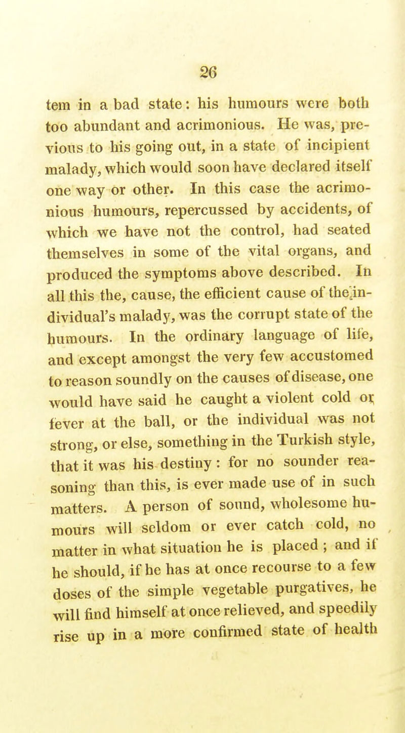 as tern in a bad state: his humours were both too abundant and acrimonious. He was, pre- vious to his going out, in a state of incipient malady, which would soon have declared itself one way or other. In this case the acrimo- nious humours, repercussed by accidents, of which we have not the control, had seated themselves in some of the vital organs, and produced the symptoms above described. In all this the, cause, the efficient cause of thejn- dividual's malady, was the corrupt state of the humours. In the ordinary language of life, and except amongst the very few accustomed to reason soundly on the causes of disease, one would have said he caught a violent cold oi; lever at the ball, or the individual was not strong, or else, something in the Turkish style, that it was his destiny : for no sounder rea- soning than this, is ever made use of in such matters. A person of sound, wholesome hu- mours will seldom or ever catch cold, no ^ matter in what situation he is placed ; and if he should, if he has at once recourse to a few doses of the simple vegetable purgatives, he will find himself at once relieved, and speedily rise up in a more confirmed state of health