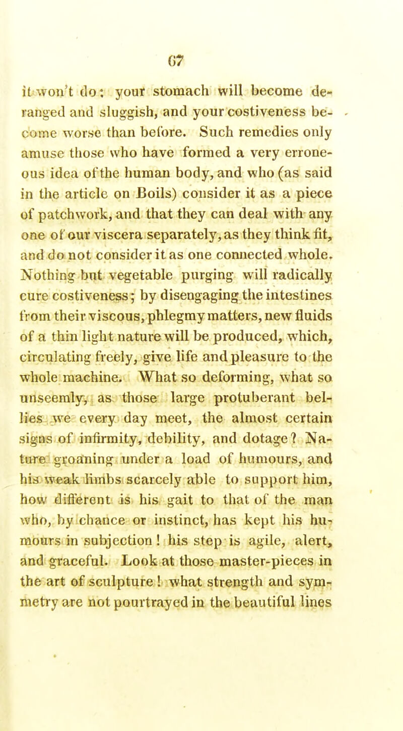 it won't do; your stomach will become de- ranged and sluggish, and your costiveness be- - come worse than beCore. Such remedies only amuse those who have formed a very errone- ous idea of the human body, and who (as said in the article on Boils) consider it as a piece of patchwork, and that they can deal with any one of our viscera separately, as they think fit, and do not consider it as one connected whole. Nothing bnt vegetable purging will radically cure costiveness ; by disengaging the intestines from their viscous, phlegmy matters, new fluids of a thin light nature will be produced, which, circulating freely, give life and pleasure to the whole machine. What so deforming, what so unseemlyv j as. those large protuberant bel- lies we every day meet, the almost certain signs of infirmity, debility, and dotage ? Na- ture groaning under a load of humours, and his weak limbs scarcely able to support him, how different is his gait to that of the man who, by chance or instinct, has kept his huT! mours in subjection ! his step is agile, alert> and graceful. Look at those master-pieces in the art of sculpture ! what strength and sym- metry are not pourtrayed in the beautiful lines