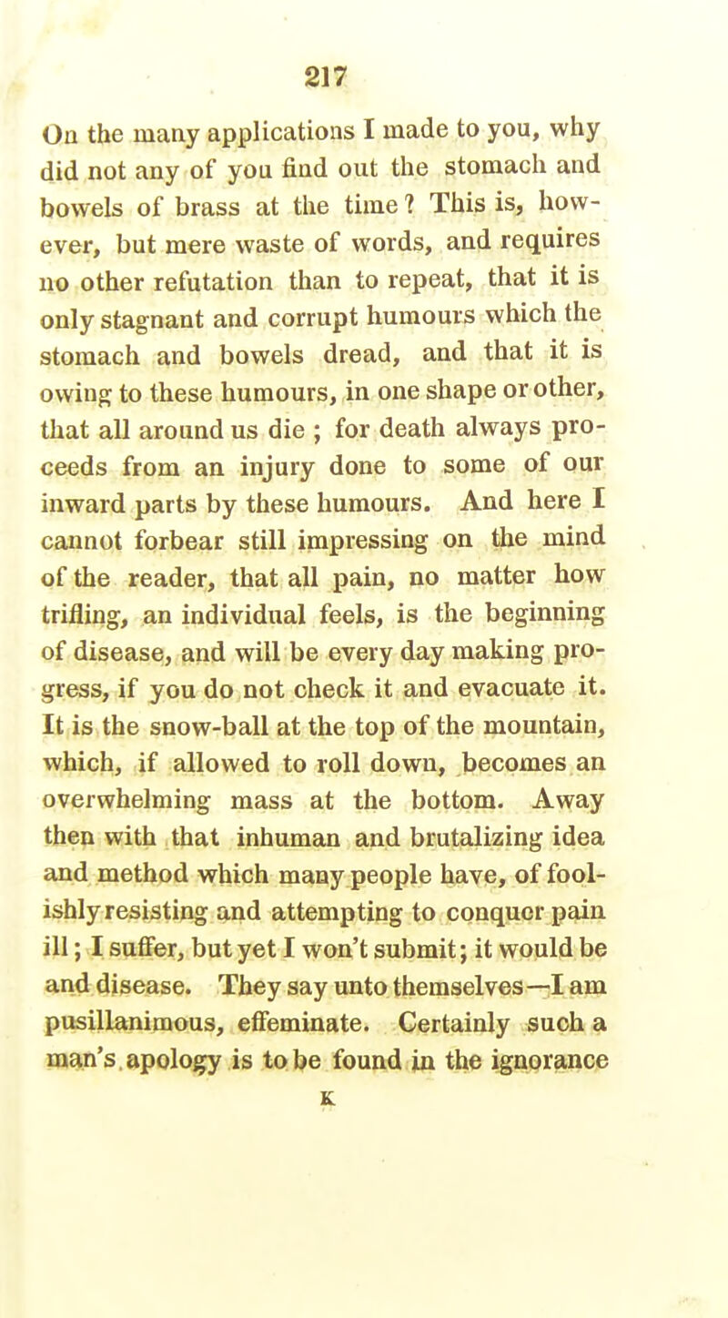 On the many applications I made to you, why did not any of you find out the stomach and bowels of brass at the time? This is, how- ever, but mere waste of words, and requires no other refutation than to repeat, that it is only stagnant and corrupt humours which the stomach and bowels dread, and that it is owinpj to these humours, in one shape or other, that all around us die ; for death always pro- ceeds from an injury done to some of our inward parts by these humours. And here I cannot forbear still impressing on the mind of the reader, that all pain, no matter how trifling, an individual feels, is the beginning of disease, and will be every day making pro- gress, if you do not check it and evacuate it. It is the snow-ball at the top of the mountain, which, if allowed to roll down, becomes an overwhelming mass at the bottom. Away then with that inhuman and brutalizing idea and method which many people have, of fool- ishly resisting and attempting to conquer pain ill; I suffer, but yet I won't submit; it would be and disease. They say unto themselves —I am pusillanimous, effeminate. Certainly such a m^n's.apology is lobe found jm the ignprance K