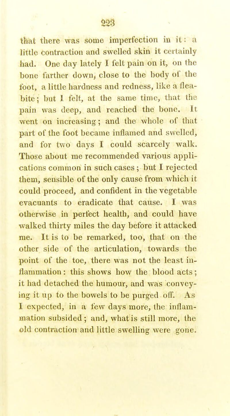 that there was some imperfection in it: a little contraction and swelled skin it certainly had. One day lately I felt pain on it, on the bone farther down, close to the body of the foot, a little hardness and redness, like a flea- bite; but 1 felt, at the same time, that the pain was deep, and reached the bone. It went on increasing; and the whole of that part of the foot became inflamed and swelled, and for two days I could scarcely walk. Those about me recommended various appli- cations common in such cases ; but I rejected them, sensible of the only cause from which it could proceed, and confident in the vegetable evacuants to eradicate that cause. I was otherwise in perfect health, and could have walked thirty miles the day before it attacked me. It is to be remarked, too, that on the other side of the articulation, towards the point of the toe, there was not the least in- flammation : this shows how the blood acts; it had detached the humour, and was convey- ing it up to the bowels to be purged off. As I expected, in a few days more, the inflam- mation subsided; and, what is still more, the old contraction and little swelling were gone.